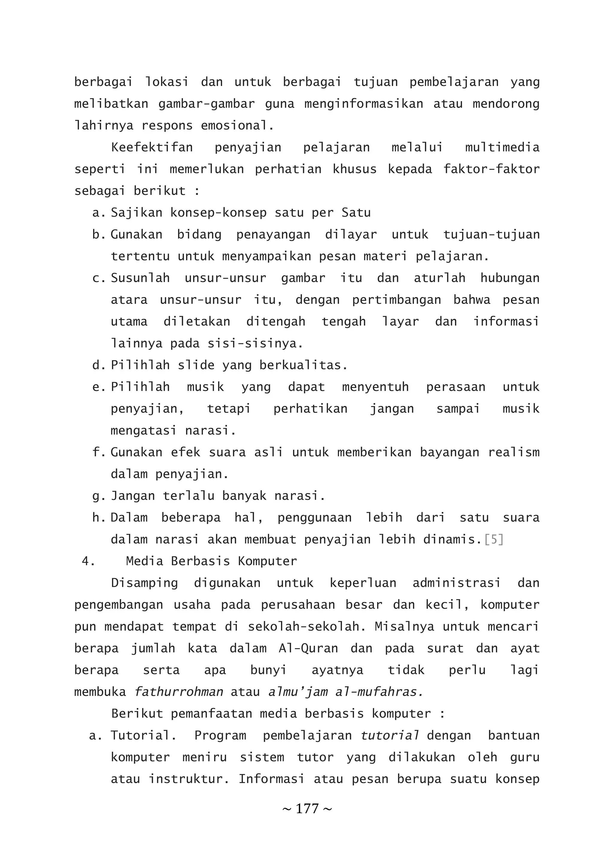 ~ 177 ~
berbagai lokasi dan untuk berbagai tujuan pembelajaran yang
melibatkan gambar-gambar guna menginformasikan atau mendorong
lahirnya respons emosional.
Keefektifan penyajian pelajaran melalui multimedia
seperti ini memerlukan perhatian khusus kepada faktor-faktor
sebagai berikut :
a. Sajikan konsep-konsep satu per Satu
b. Gunakan bidang penayangan dilayar untuk tujuan-tujuan
tertentu untuk menyampaikan pesan materi pelajaran.
c. Susunlah unsur-unsur gambar itu dan aturlah hubungan
atara unsur-unsur itu, dengan pertimbangan bahwa pesan
utama diletakan ditengah tengah layar dan informasi
lainnya pada sisi-sisinya.
d. Pilihlah slide yang berkualitas.
e. Pilihlah musik yang dapat menyentuh perasaan untuk
penyajian, tetapi perhatikan jangan sampai musik
mengatasi narasi.
f. Gunakan efek suara asli untuk memberikan bayangan realism
dalam penyajian.
g. Jangan terlalu banyak narasi.
h. Dalam beberapa hal, penggunaan lebih dari satu suara
dalam narasi akan membuat penyajian lebih dinamis.[5]
4. Media Berbasis Komputer
Disamping digunakan untuk keperluan administrasi dan
pengembangan usaha pada perusahaan besar dan kecil, komputer
pun mendapat tempat di sekolah-sekolah. Misalnya untuk mencari
berapa jumlah kata dalam Al-Quran dan pada surat dan ayat
berapa serta apa bunyi ayatnya tidak perlu lagi
membuka fathurrohman atau almu’jam al-mufahras.
Berikut pemanfaatan media berbasis komputer :
a. Tutorial. Program pembelajaran tutorial dengan bantuan
komputer meniru sistem tutor yang dilakukan oleh guru
atau instruktur. Informasi atau pesan berupa suatu konsep
 