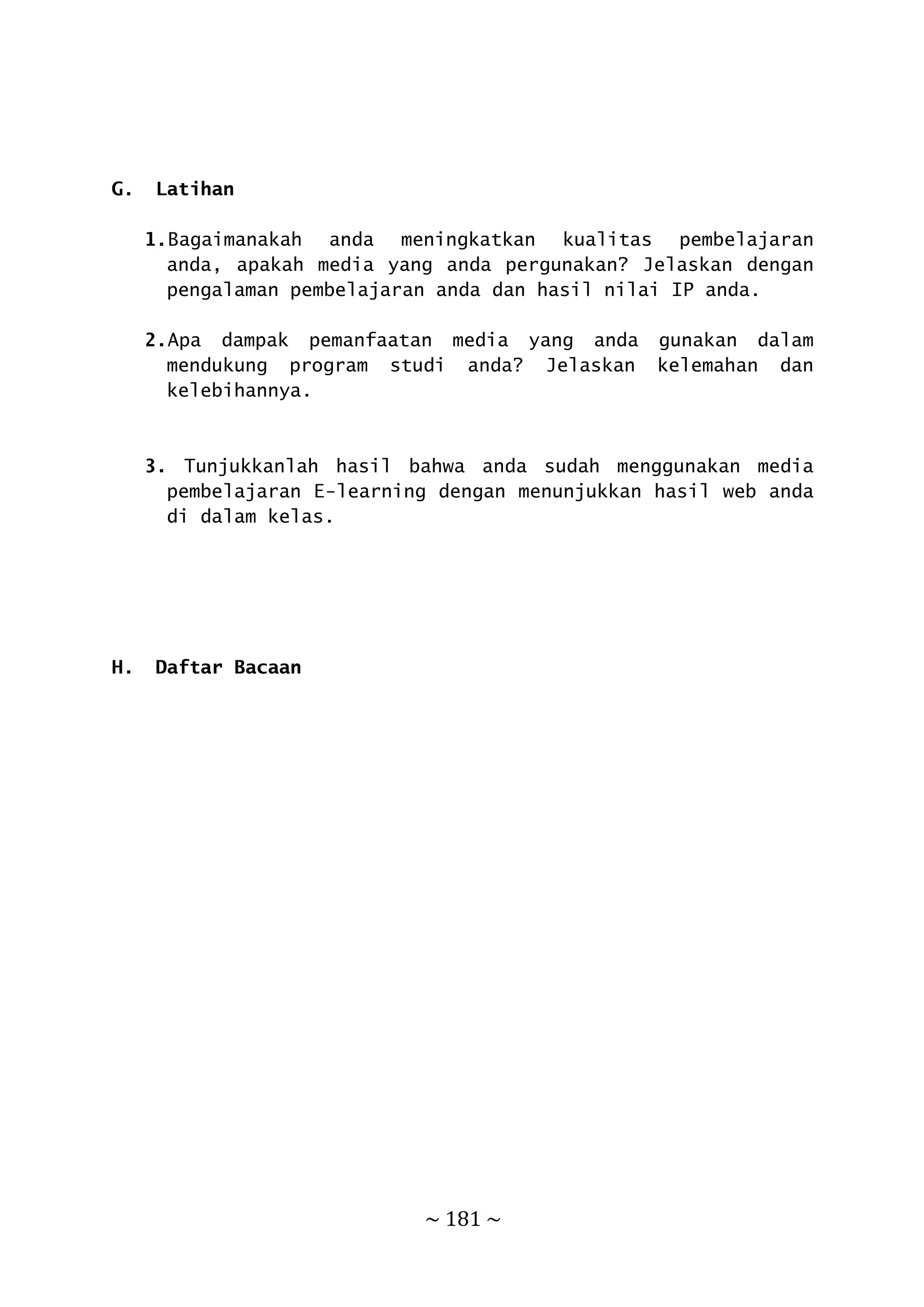 ~ 181 ~
G. Latihan
1.Bagaimanakah anda meningkatkan kualitas pembelajaran
anda, apakah media yang anda pergunakan? Jelaskan dengan
pengalaman pembelajaran anda dan hasil nilai IP anda.
2.Apa dampak pemanfaatan media yang anda gunakan dalam
mendukung program studi anda? Jelaskan kelemahan dan
kelebihannya.
3. Tunjukkanlah hasil bahwa anda sudah menggunakan media
pembelajaran E-learning dengan menunjukkan hasil web anda
di dalam kelas.
H. Daftar Bacaan
 