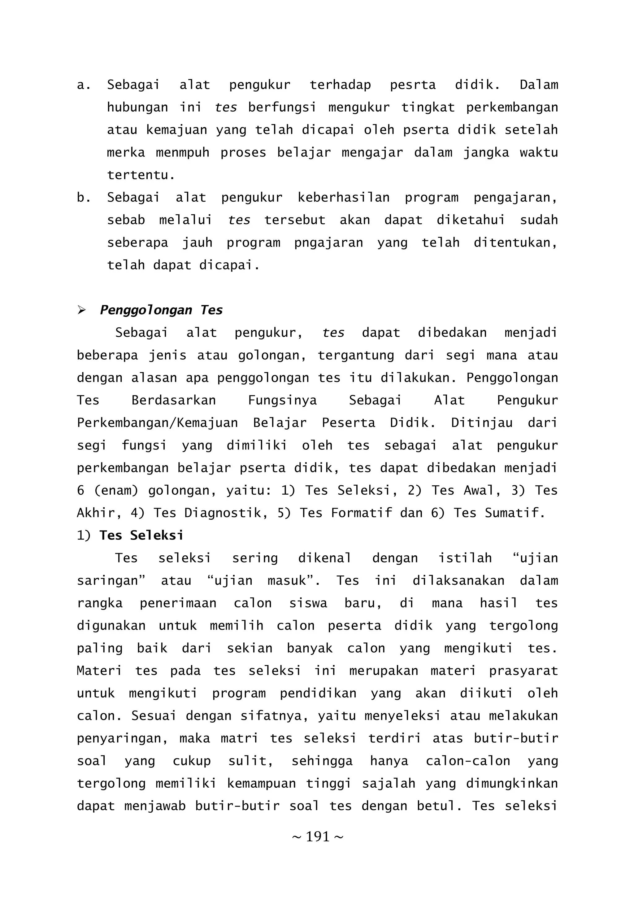 ~ 191 ~
a. Sebagai alat pengukur terhadap pesrta didik. Dalam
hubungan ini tes berfungsi mengukur tingkat perkembangan
atau kemajuan yang telah dicapai oleh pserta didik setelah
merka menmpuh proses belajar mengajar dalam jangka waktu
tertentu.
b. Sebagai alat pengukur keberhasilan program pengajaran,
sebab melalui tes tersebut akan dapat diketahui sudah
seberapa jauh program pngajaran yang telah ditentukan,
telah dapat dicapai.
 Penggolongan Tes
Sebagai alat pengukur, tes dapat dibedakan menjadi
beberapa jenis atau golongan, tergantung dari segi mana atau
dengan alasan apa penggolongan tes itu dilakukan. Penggolongan
Tes Berdasarkan Fungsinya Sebagai Alat Pengukur
Perkembangan/Kemajuan Belajar Peserta Didik. Ditinjau dari
segi fungsi yang dimiliki oleh tes sebagai alat pengukur
perkembangan belajar pserta didik, tes dapat dibedakan menjadi
6 (enam) golongan, yaitu: 1) Tes Seleksi, 2) Tes Awal, 3) Tes
Akhir, 4) Tes Diagnostik, 5) Tes Formatif dan 6) Tes Sumatif.
1) Tes Seleksi
Tes seleksi sering dikenal dengan istilah “ujian
saringan” atau “ujian masuk”. Tes ini dilaksanakan dalam
rangka penerimaan calon siswa baru, di mana hasil tes
digunakan untuk memilih calon peserta didik yang tergolong
paling baik dari sekian banyak calon yang mengikuti tes.
Materi tes pada tes seleksi ini merupakan materi prasyarat
untuk mengikuti program pendidikan yang akan diikuti oleh
calon. Sesuai dengan sifatnya, yaitu menyeleksi atau melakukan
penyaringan, maka matri tes seleksi terdiri atas butir-butir
soal yang cukup sulit, sehingga hanya calon-calon yang
tergolong memiliki kemampuan tinggi sajalah yang dimungkinkan
dapat menjawab butir-butir soal tes dengan betul. Tes seleksi
 