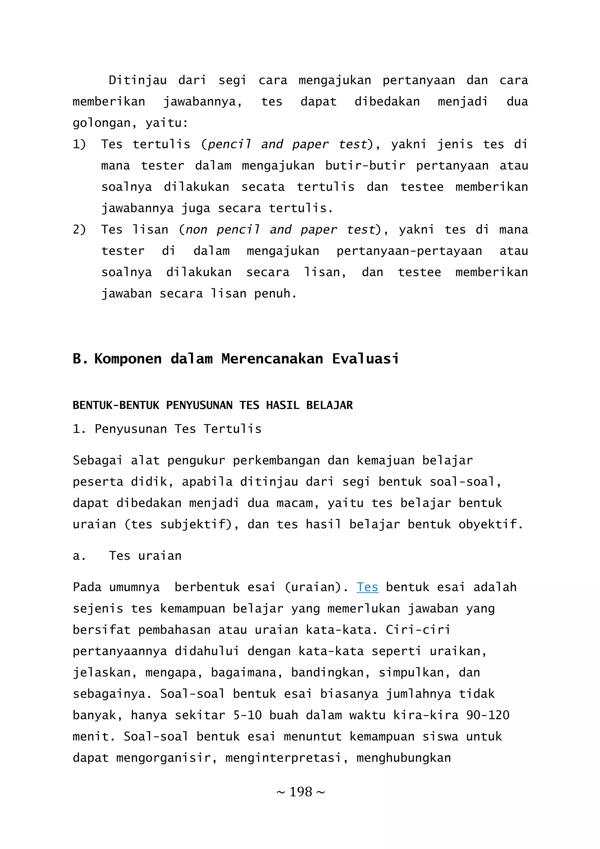 ~ 198 ~
Ditinjau dari segi cara mengajukan pertanyaan dan cara
memberikan jawabannya, tes dapat dibedakan menjadi dua
golongan, yaitu:
1) Tes tertulis (pencil and paper test), yakni jenis tes di
mana tester dalam mengajukan butir-butir pertanyaan atau
soalnya dilakukan secata tertulis dan testee memberikan
jawabannya juga secara tertulis.
2) Tes lisan (non pencil and paper test), yakni tes di mana
tester di dalam mengajukan pertanyaan-pertayaan atau
soalnya dilakukan secara lisan, dan testee memberikan
jawaban secara lisan penuh.
B. Komponen dalam Merencanakan Evaluasi
BENTUK-BENTUK PENYUSUNAN TES HASIL BELAJAR
1. Penyusunan Tes Tertulis
Sebagai alat pengukur perkembangan dan kemajuan belajar
peserta didik, apabila ditinjau dari segi bentuk soal-soal,
dapat dibedakan menjadi dua macam, yaitu tes belajar bentuk
uraian (tes subjektif), dan tes hasil belajar bentuk obyektif.
a. Tes uraian
Pada umumnya berbentuk esai (uraian). Tes bentuk esai adalah
sejenis tes kemampuan belajar yang memerlukan jawaban yang
bersifat pembahasan atau uraian kata-kata. Ciri-ciri
pertanyaannya didahului dengan kata-kata seperti uraikan,
jelaskan, mengapa, bagaimana, bandingkan, simpulkan, dan
sebagainya. Soal-soal bentuk esai biasanya jumlahnya tidak
banyak, hanya sekitar 5-10 buah dalam waktu kira-kira 90-120
menit. Soal-soal bentuk esai menuntut kemampuan siswa untuk
dapat mengorganisir, menginterpretasi, menghubungkan
 