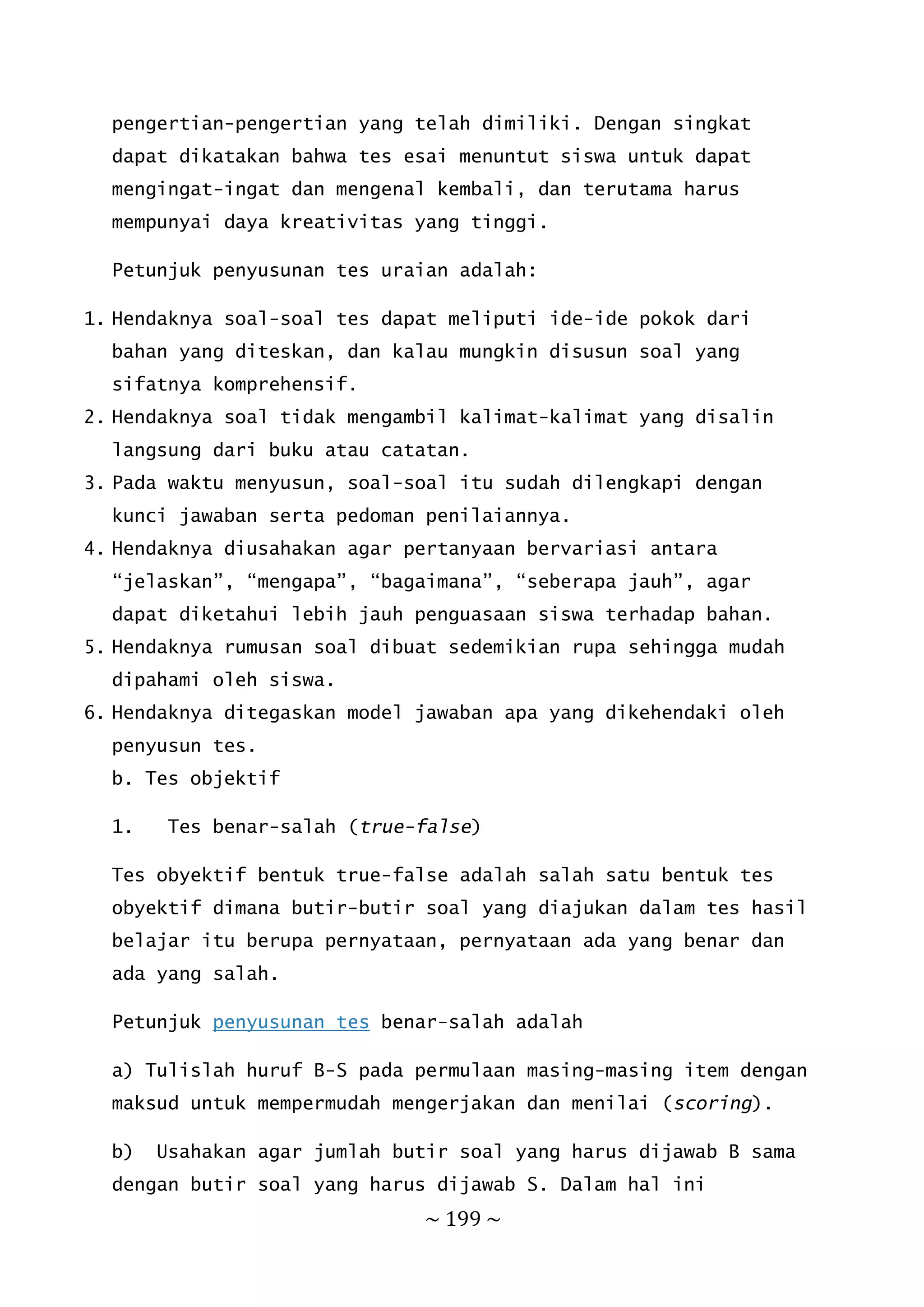~ 199 ~
pengertian-pengertian yang telah dimiliki. Dengan singkat
dapat dikatakan bahwa tes esai menuntut siswa untuk dapat
mengingat-ingat dan mengenal kembali, dan terutama harus
mempunyai daya kreativitas yang tinggi.
Petunjuk penyusunan tes uraian adalah:
1. Hendaknya soal-soal tes dapat meliputi ide-ide pokok dari
bahan yang diteskan, dan kalau mungkin disusun soal yang
sifatnya komprehensif.
2. Hendaknya soal tidak mengambil kalimat-kalimat yang disalin
langsung dari buku atau catatan.
3. Pada waktu menyusun, soal-soal itu sudah dilengkapi dengan
kunci jawaban serta pedoman penilaiannya.
4. Hendaknya diusahakan agar pertanyaan bervariasi antara
“jelaskan”, “mengapa”, “bagaimana”, “seberapa jauh”, agar
dapat diketahui lebih jauh penguasaan siswa terhadap bahan.
5. Hendaknya rumusan soal dibuat sedemikian rupa sehingga mudah
dipahami oleh siswa.
6. Hendaknya ditegaskan model jawaban apa yang dikehendaki oleh
penyusun tes.
b. Tes objektif
1. Tes benar-salah (true-false)
Tes obyektif bentuk true-false adalah salah satu bentuk tes
obyektif dimana butir-butir soal yang diajukan dalam tes hasil
belajar itu berupa pernyataan, pernyataan ada yang benar dan
ada yang salah.
Petunjuk penyusunan tes benar-salah adalah
a) Tulislah huruf B-S pada permulaan masing-masing item dengan
maksud untuk mempermudah mengerjakan dan menilai (scoring).
b) Usahakan agar jumlah butir soal yang harus dijawab B sama
dengan butir soal yang harus dijawab S. Dalam hal ini
 