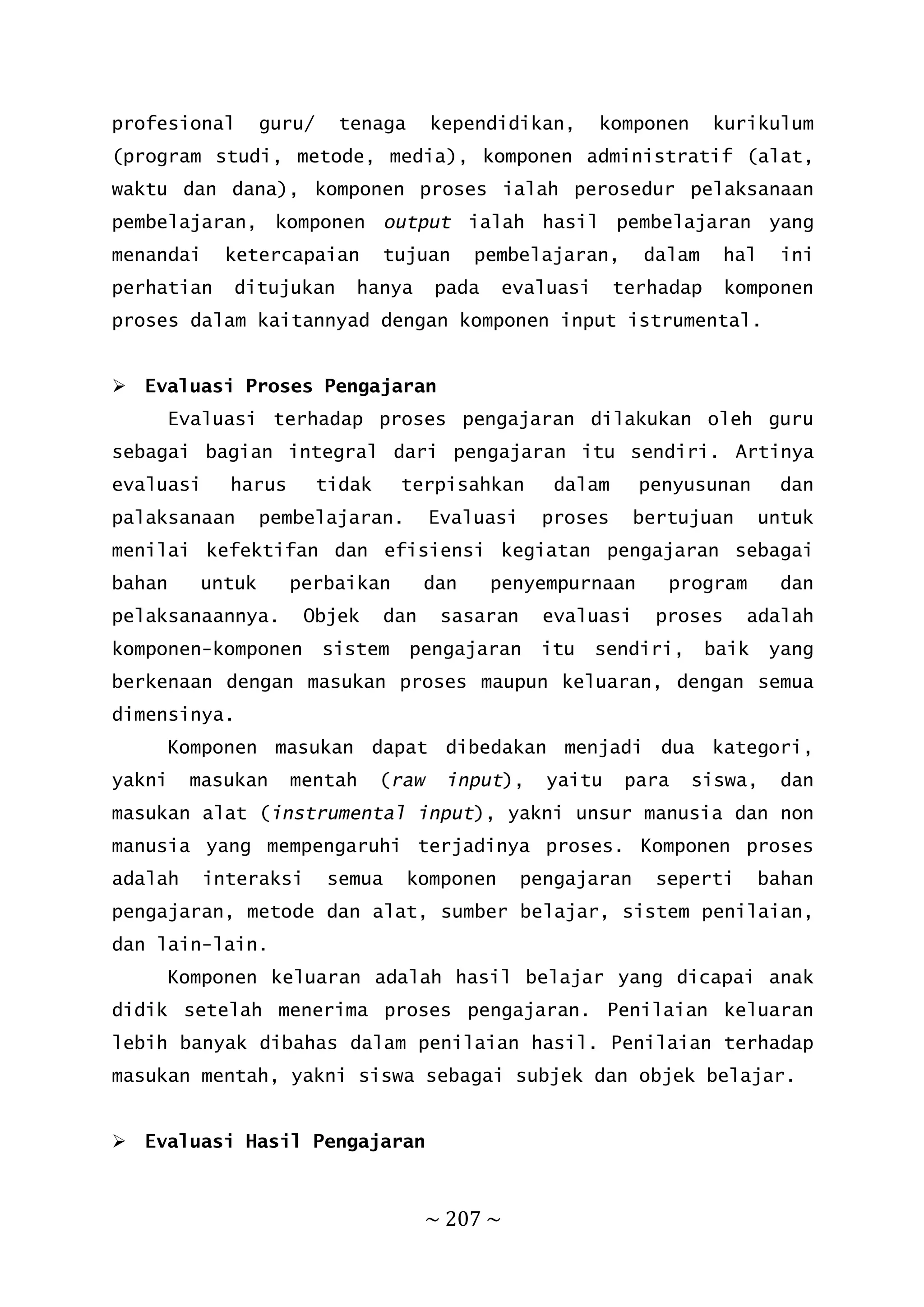 ~ 207 ~
profesional guru/ tenaga kependidikan, komponen kurikulum
(program studi, metode, media), komponen administratif (alat,
waktu dan dana), komponen proses ialah perosedur pelaksanaan
pembelajaran, komponen output ialah hasil pembelajaran yang
menandai ketercapaian tujuan pembelajaran, dalam hal ini
perhatian ditujukan hanya pada evaluasi terhadap komponen
proses dalam kaitannyad dengan komponen input istrumental.
 Evaluasi Proses Pengajaran
Evaluasi terhadap proses pengajaran dilakukan oleh guru
sebagai bagian integral dari pengajaran itu sendiri. Artinya
evaluasi harus tidak terpisahkan dalam penyusunan dan
palaksanaan pembelajaran. Evaluasi proses bertujuan untuk
menilai kefektifan dan efisiensi kegiatan pengajaran sebagai
bahan untuk perbaikan dan penyempurnaan program dan
pelaksanaannya. Objek dan sasaran evaluasi proses adalah
komponen-komponen sistem pengajaran itu sendiri, baik yang
berkenaan dengan masukan proses maupun keluaran, dengan semua
dimensinya.
Komponen masukan dapat dibedakan menjadi dua kategori,
yakni masukan mentah (raw input), yaitu para siswa, dan
masukan alat (instrumental input), yakni unsur manusia dan non
manusia yang mempengaruhi terjadinya proses. Komponen proses
adalah interaksi semua komponen pengajaran seperti bahan
pengajaran, metode dan alat, sumber belajar, sistem penilaian,
dan lain-lain.
Komponen keluaran adalah hasil belajar yang dicapai anak
didik setelah menerima proses pengajaran. Penilaian keluaran
lebih banyak dibahas dalam penilaian hasil. Penilaian terhadap
masukan mentah, yakni siswa sebagai subjek dan objek belajar.
 Evaluasi Hasil Pengajaran
 