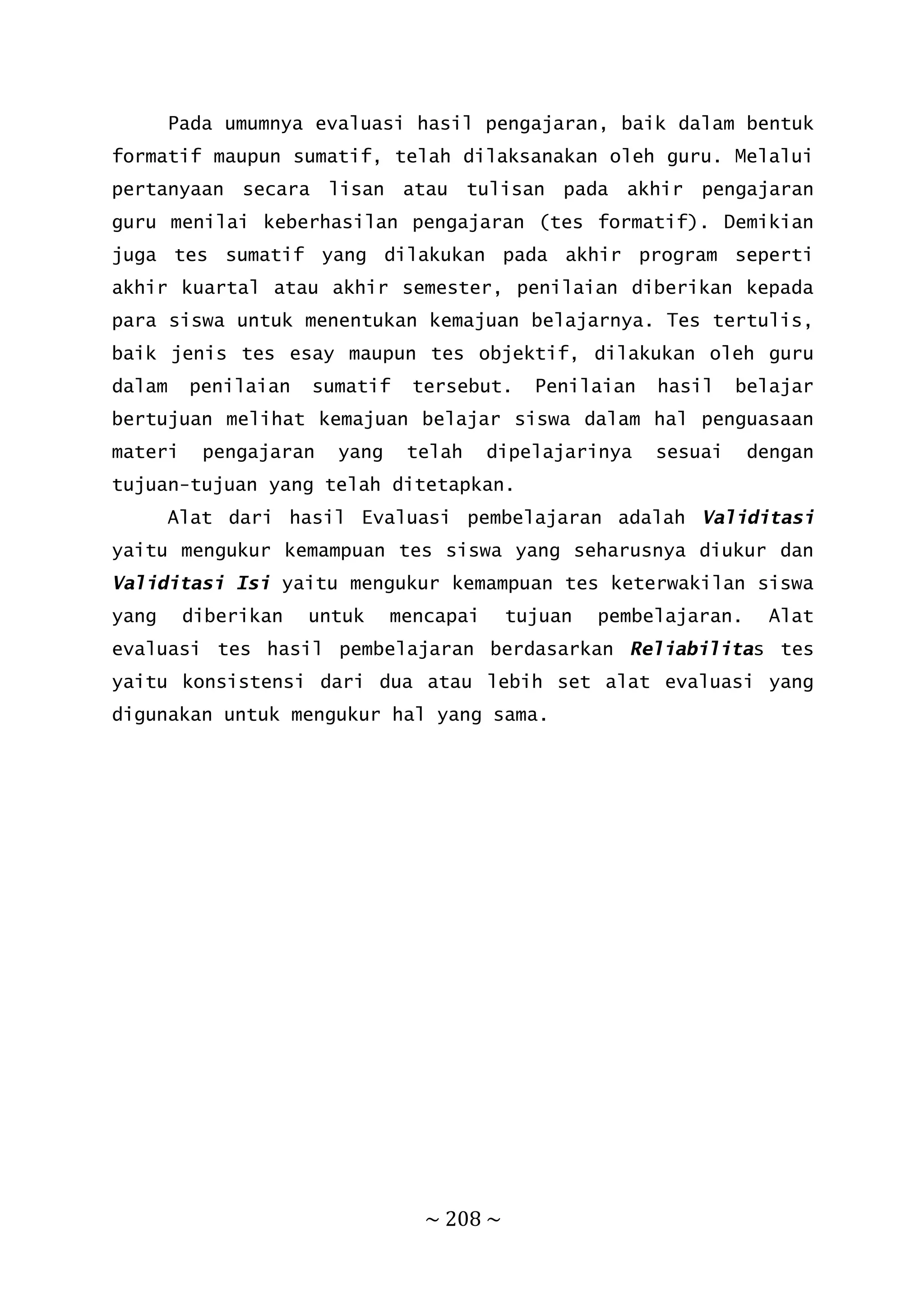 ~ 208 ~
Pada umumnya evaluasi hasil pengajaran, baik dalam bentuk
formatif maupun sumatif, telah dilaksanakan oleh guru. Melalui
pertanyaan secara lisan atau tulisan pada akhir pengajaran
guru menilai keberhasilan pengajaran (tes formatif). Demikian
juga tes sumatif yang dilakukan pada akhir program seperti
akhir kuartal atau akhir semester, penilaian diberikan kepada
para siswa untuk menentukan kemajuan belajarnya. Tes tertulis,
baik jenis tes esay maupun tes objektif, dilakukan oleh guru
dalam penilaian sumatif tersebut. Penilaian hasil belajar
bertujuan melihat kemajuan belajar siswa dalam hal penguasaan
materi pengajaran yang telah dipelajarinya sesuai dengan
tujuan-tujuan yang telah ditetapkan.
Alat dari hasil Evaluasi pembelajaran adalah Validitasi
yaitu mengukur kemampuan tes siswa yang seharusnya diukur dan
Validitasi Isi yaitu mengukur kemampuan tes keterwakilan siswa
yang diberikan untuk mencapai tujuan pembelajaran. Alat
evaluasi tes hasil pembelajaran berdasarkan Reliabilitas tes
yaitu konsistensi dari dua atau lebih set alat evaluasi yang
digunakan untuk mengukur hal yang sama.
 