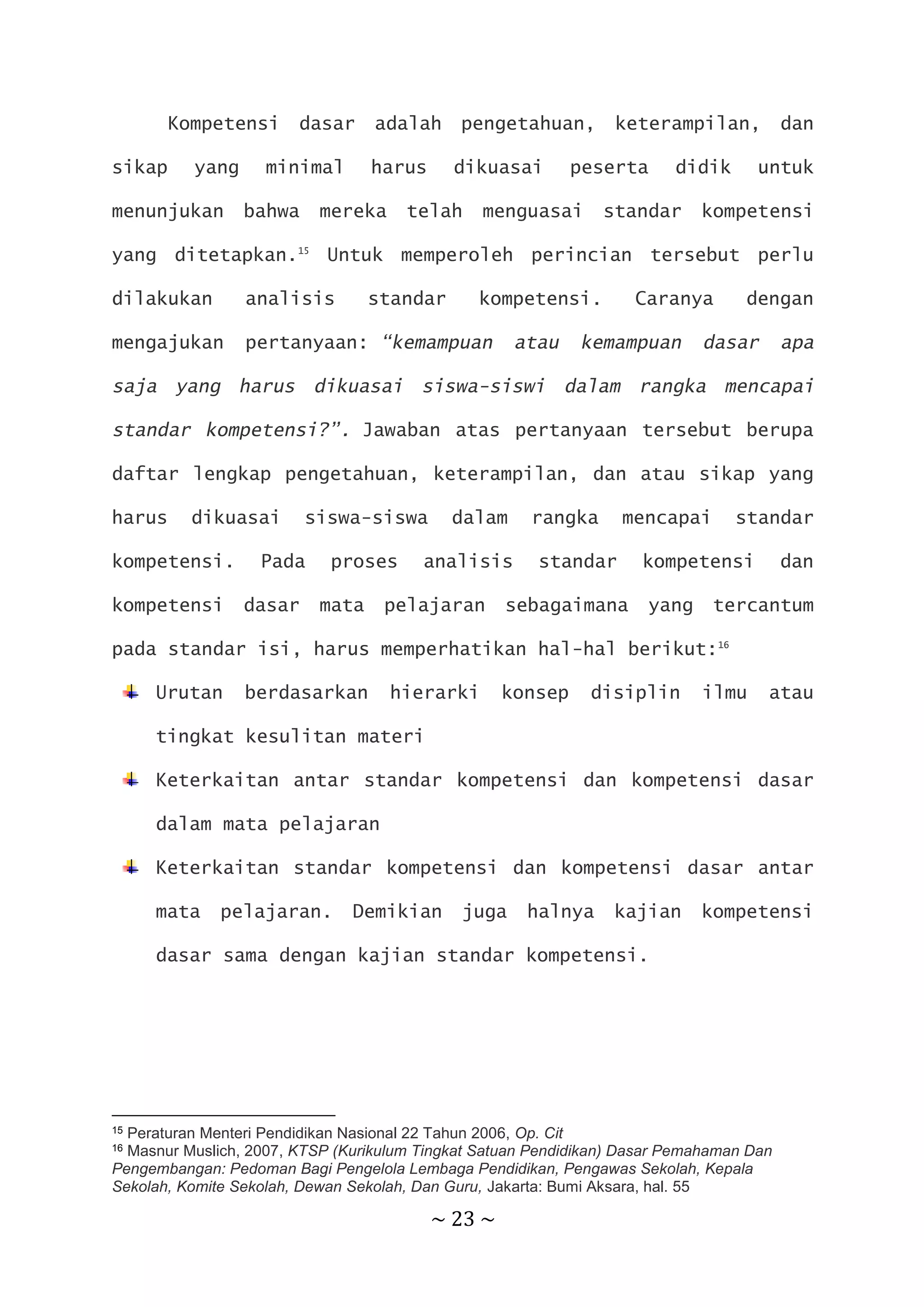 ~ 23 ~
Kompetensi dasar adalah pengetahuan, keterampilan, dan
sikap yang minimal harus dikuasai peserta didik untuk
menunjukan bahwa mereka telah menguasai standar kompetensi
yang ditetapkan.15
Untuk memperoleh perincian tersebut perlu
dilakukan analisis standar kompetensi. Caranya dengan
mengajukan pertanyaan: “kemampuan atau kemampuan dasar apa
saja yang harus dikuasai siswa-siswi dalam rangka mencapai
standar kompetensi?”. Jawaban atas pertanyaan tersebut berupa
daftar lengkap pengetahuan, keterampilan, dan atau sikap yang
harus dikuasai siswa-siswa dalam rangka mencapai standar
kompetensi. Pada proses analisis standar kompetensi dan
kompetensi dasar mata pelajaran sebagaimana yang tercantum
pada standar isi, harus memperhatikan hal-hal berikut:16
Urutan berdasarkan hierarki konsep disiplin ilmu atau
tingkat kesulitan materi
Keterkaitan antar standar kompetensi dan kompetensi dasar
dalam mata pelajaran
Keterkaitan standar kompetensi dan kompetensi dasar antar
mata pelajaran. Demikian juga halnya kajian kompetensi
dasar sama dengan kajian standar kompetensi.
15 Peraturan Menteri Pendidikan Nasional 22 Tahun 2006, Op. Cit
16 Masnur Muslich, 2007, KTSP (Kurikulum Tingkat Satuan Pendidikan) Dasar Pemahaman Dan
Pengembangan: Pedoman Bagi Pengelola Lembaga Pendidikan, Pengawas Sekolah, Kepala
Sekolah, Komite Sekolah, Dewan Sekolah, Dan Guru, Jakarta: Bumi Aksara, hal. 55
 