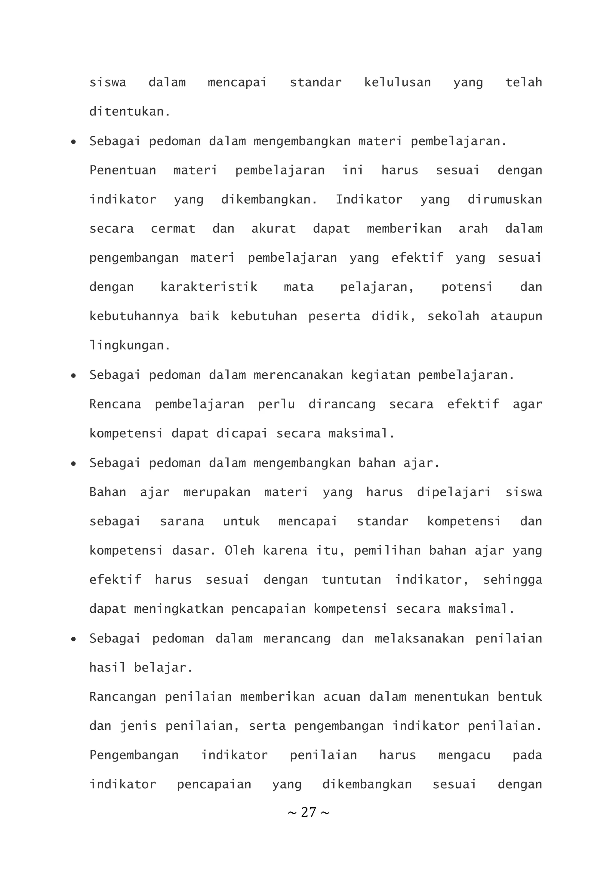 ~ 27 ~
siswa dalam mencapai standar kelulusan yang telah
ditentukan.
 Sebagai pedoman dalam mengembangkan materi pembelajaran.
Penentuan materi pembelajaran ini harus sesuai dengan
indikator yang dikembangkan. Indikator yang dirumuskan
secara cermat dan akurat dapat memberikan arah dalam
pengembangan materi pembelajaran yang efektif yang sesuai
dengan karakteristik mata pelajaran, potensi dan
kebutuhannya baik kebutuhan peserta didik, sekolah ataupun
lingkungan.
 Sebagai pedoman dalam merencanakan kegiatan pembelajaran.
Rencana pembelajaran perlu dirancang secara efektif agar
kompetensi dapat dicapai secara maksimal.
 Sebagai pedoman dalam mengembangkan bahan ajar.
Bahan ajar merupakan materi yang harus dipelajari siswa
sebagai sarana untuk mencapai standar kompetensi dan
kompetensi dasar. Oleh karena itu, pemilihan bahan ajar yang
efektif harus sesuai dengan tuntutan indikator, sehingga
dapat meningkatkan pencapaian kompetensi secara maksimal.
 Sebagai pedoman dalam merancang dan melaksanakan penilaian
hasil belajar.
Rancangan penilaian memberikan acuan dalam menentukan bentuk
dan jenis penilaian, serta pengembangan indikator penilaian.
Pengembangan indikator penilaian harus mengacu pada
indikator pencapaian yang dikembangkan sesuai dengan
 