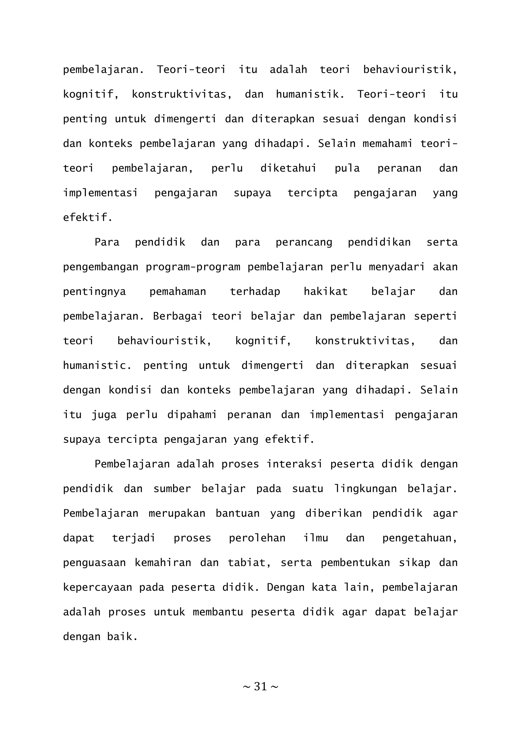 ~ 31 ~
pembelajaran. Teori-teori itu adalah teori behaviouristik,
kognitif, konstruktivitas, dan humanistik. Teori-teori itu
penting untuk dimengerti dan diterapkan sesuai dengan kondisi
dan konteks pembelajaran yang dihadapi. Selain memahami teori-
teori pembelajaran, perlu diketahui pula peranan dan
implementasi pengajaran supaya tercipta pengajaran yang
efektif.
Para pendidik dan para perancang pendidikan serta
pengembangan program-program pembelajaran perlu menyadari akan
pentingnya pemahaman terhadap hakikat belajar dan
pembelajaran. Berbagai teori belajar dan pembelajaran seperti
teori behaviouristik, kognitif, konstruktivitas, dan
humanistic. penting untuk dimengerti dan diterapkan sesuai
dengan kondisi dan konteks pembelajaran yang dihadapi. Selain
itu juga perlu dipahami peranan dan implementasi pengajaran
supaya tercipta pengajaran yang efektif.
Pembelajaran adalah proses interaksi peserta didik dengan
pendidik dan sumber belajar pada suatu lingkungan belajar.
Pembelajaran merupakan bantuan yang diberikan pendidik agar
dapat terjadi proses perolehan ilmu dan pengetahuan,
penguasaan kemahiran dan tabiat, serta pembentukan sikap dan
kepercayaan pada peserta didik. Dengan kata lain, pembelajaran
adalah proses untuk membantu peserta didik agar dapat belajar
dengan baik.
 