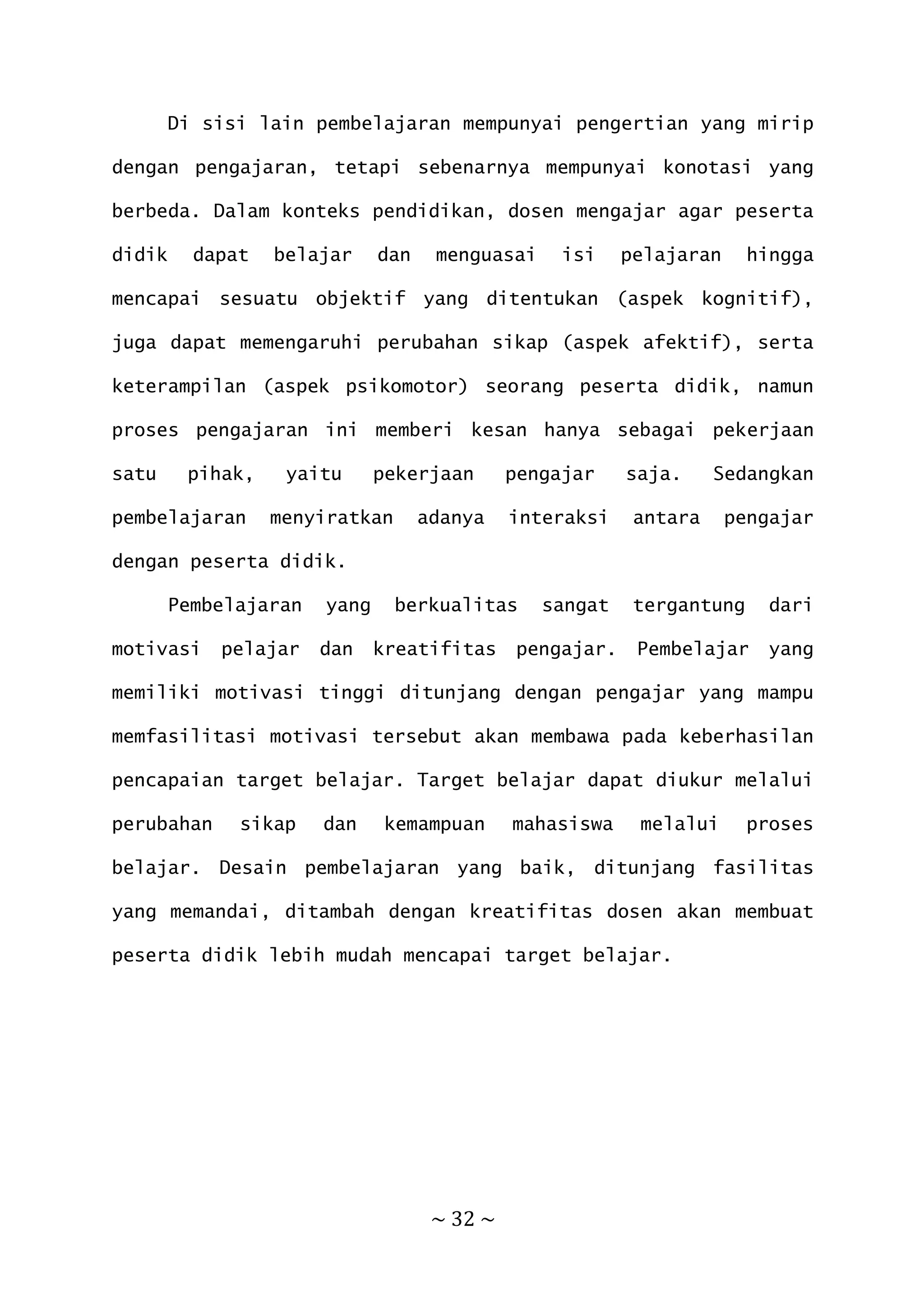 ~ 32 ~
Di sisi lain pembelajaran mempunyai pengertian yang mirip
dengan pengajaran, tetapi sebenarnya mempunyai konotasi yang
berbeda. Dalam konteks pendidikan, dosen mengajar agar peserta
didik dapat belajar dan menguasai isi pelajaran hingga
mencapai sesuatu objektif yang ditentukan (aspek kognitif),
juga dapat memengaruhi perubahan sikap (aspek afektif), serta
keterampilan (aspek psikomotor) seorang peserta didik, namun
proses pengajaran ini memberi kesan hanya sebagai pekerjaan
satu pihak, yaitu pekerjaan pengajar saja. Sedangkan
pembelajaran menyiratkan adanya interaksi antara pengajar
dengan peserta didik.
Pembelajaran yang berkualitas sangat tergantung dari
motivasi pelajar dan kreatifitas pengajar. Pembelajar yang
memiliki motivasi tinggi ditunjang dengan pengajar yang mampu
memfasilitasi motivasi tersebut akan membawa pada keberhasilan
pencapaian target belajar. Target belajar dapat diukur melalui
perubahan sikap dan kemampuan mahasiswa melalui proses
belajar. Desain pembelajaran yang baik, ditunjang fasilitas
yang memandai, ditambah dengan kreatifitas dosen akan membuat
peserta didik lebih mudah mencapai target belajar.
 