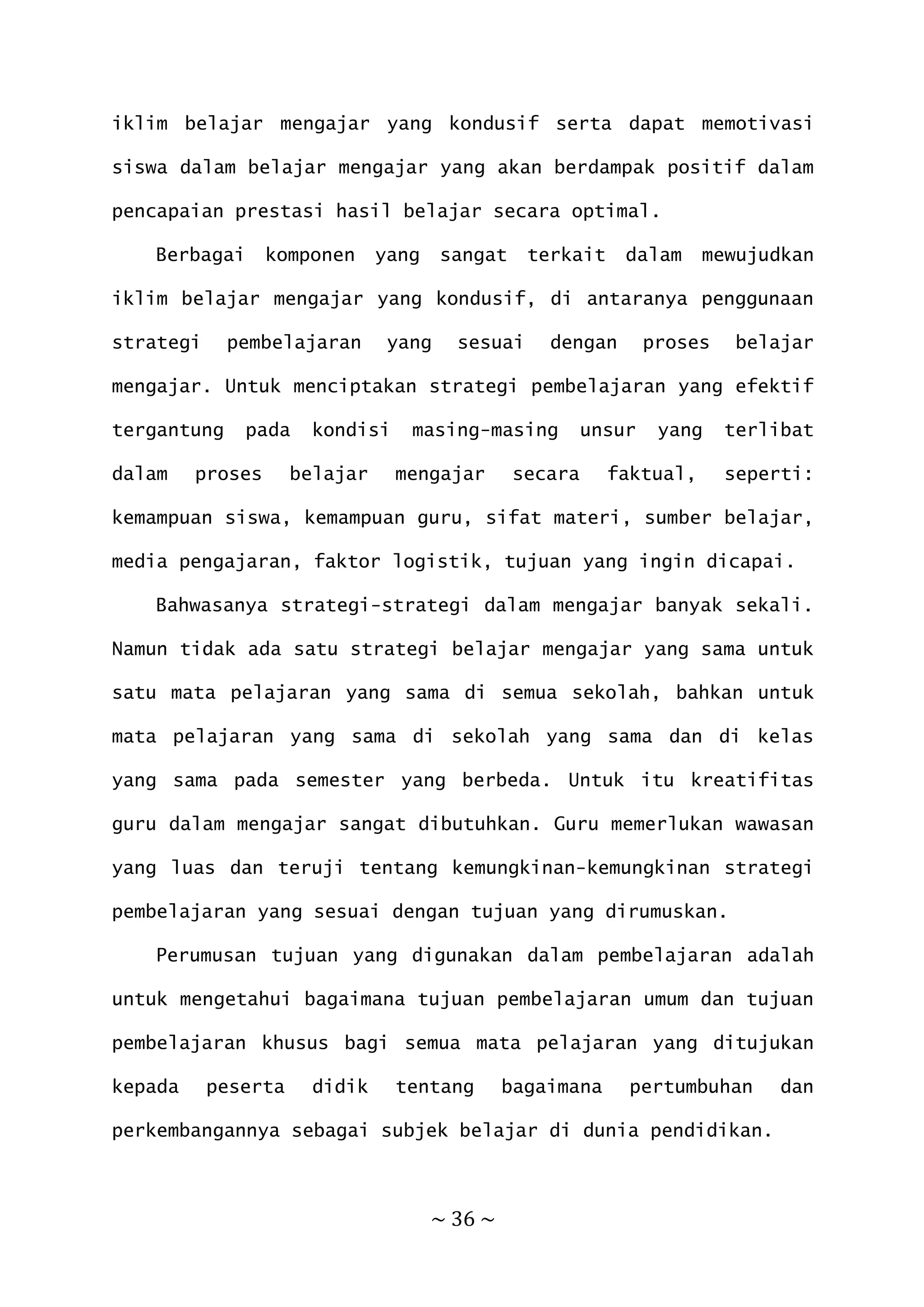 ~ 36 ~
iklim belajar mengajar yang kondusif serta dapat memotivasi
siswa dalam belajar mengajar yang akan berdampak positif dalam
pencapaian prestasi hasil belajar secara optimal.
Berbagai komponen yang sangat terkait dalam mewujudkan
iklim belajar mengajar yang kondusif, di antaranya penggunaan
strategi pembelajaran yang sesuai dengan proses belajar
mengajar. Untuk menciptakan strategi pembelajaran yang efektif
tergantung pada kondisi masing-masing unsur yang terlibat
dalam proses belajar mengajar secara faktual, seperti:
kemampuan siswa, kemampuan guru, sifat materi, sumber belajar,
media pengajaran, faktor logistik, tujuan yang ingin dicapai.
Bahwasanya strategi-strategi dalam mengajar banyak sekali.
Namun tidak ada satu strategi belajar mengajar yang sama untuk
satu mata pelajaran yang sama di semua sekolah, bahkan untuk
mata pelajaran yang sama di sekolah yang sama dan di kelas
yang sama pada semester yang berbeda. Untuk itu kreatifitas
guru dalam mengajar sangat dibutuhkan. Guru memerlukan wawasan
yang luas dan teruji tentang kemungkinan-kemungkinan strategi
pembelajaran yang sesuai dengan tujuan yang dirumuskan.
Perumusan tujuan yang digunakan dalam pembelajaran adalah
untuk mengetahui bagaimana tujuan pembelajaran umum dan tujuan
pembelajaran khusus bagi semua mata pelajaran yang ditujukan
kepada peserta didik tentang bagaimana pertumbuhan dan
perkembangannya sebagai subjek belajar di dunia pendidikan.
 