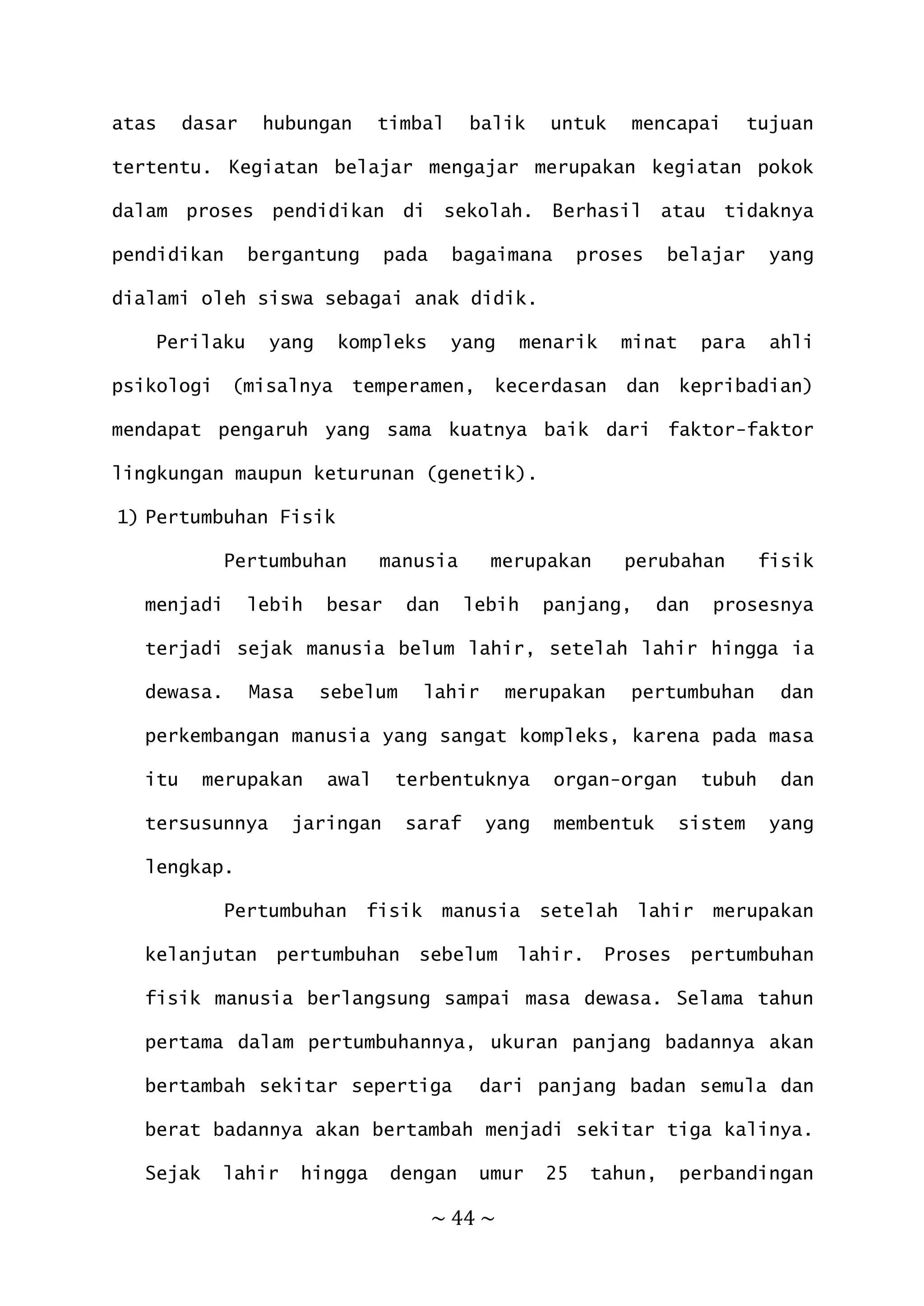~ 44 ~
atas dasar hubungan timbal balik untuk mencapai tujuan
tertentu. Kegiatan belajar mengajar merupakan kegiatan pokok
dalam proses pendidikan di sekolah. Berhasil atau tidaknya
pendidikan bergantung pada bagaimana proses belajar yang
dialami oleh siswa sebagai anak didik.
Perilaku yang kompleks yang menarik minat para ahli
psikologi (misalnya temperamen, kecerdasan dan kepribadian)
mendapat pengaruh yang sama kuatnya baik dari faktor-faktor
lingkungan maupun keturunan (genetik).
1) Pertumbuhan Fisik
Pertumbuhan manusia merupakan perubahan fisik
menjadi lebih besar dan lebih panjang, dan prosesnya
terjadi sejak manusia belum lahir, setelah lahir hingga ia
dewasa. Masa sebelum lahir merupakan pertumbuhan dan
perkembangan manusia yang sangat kompleks, karena pada masa
itu merupakan awal terbentuknya organ-organ tubuh dan
tersusunnya jaringan saraf yang membentuk sistem yang
lengkap.
Pertumbuhan fisik manusia setelah lahir merupakan
kelanjutan pertumbuhan sebelum lahir. Proses pertumbuhan
fisik manusia berlangsung sampai masa dewasa. Selama tahun
pertama dalam pertumbuhannya, ukuran panjang badannya akan
bertambah sekitar sepertiga dari panjang badan semula dan
berat badannya akan bertambah menjadi sekitar tiga kalinya.
Sejak lahir hingga dengan umur 25 tahun, perbandingan
 