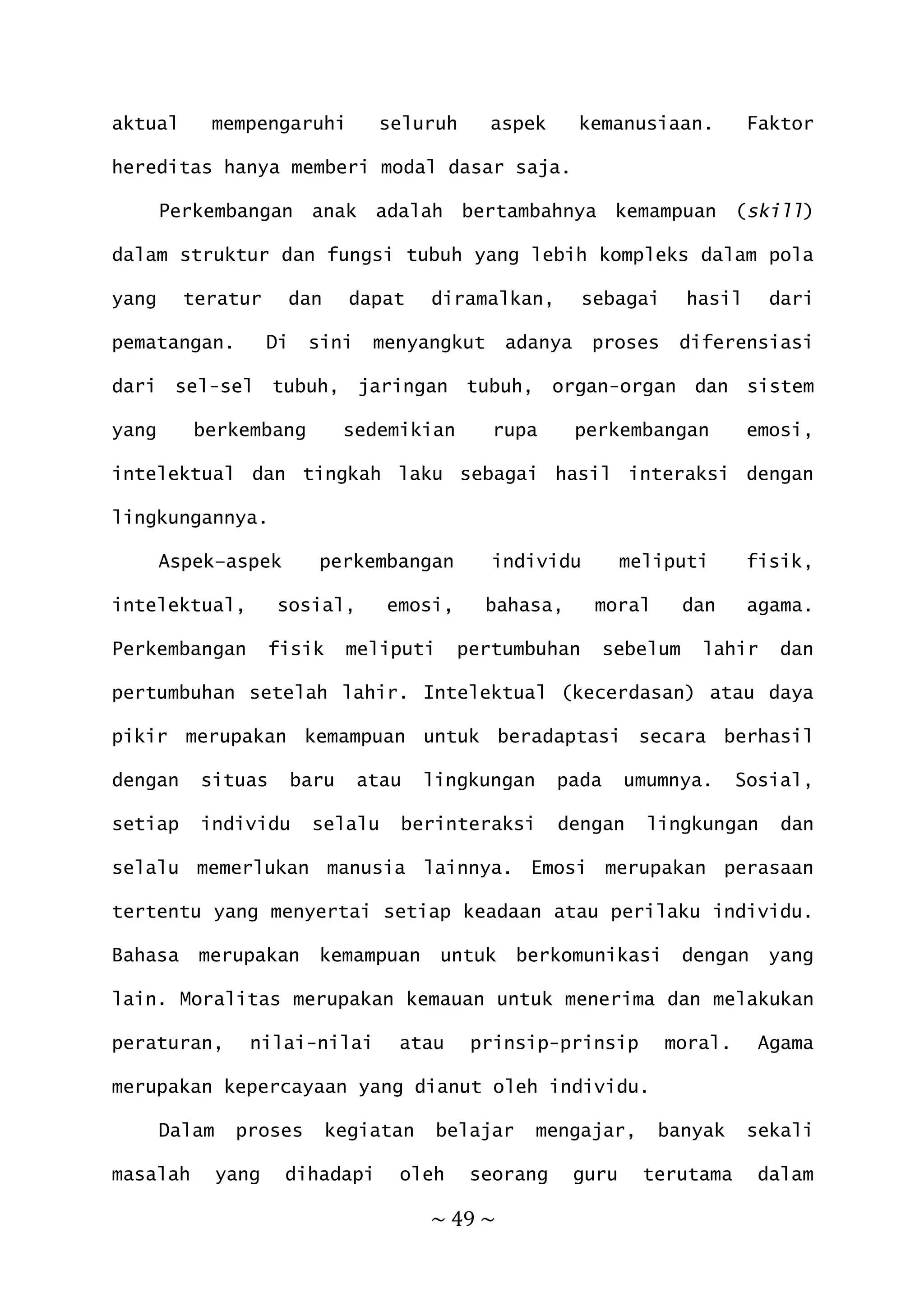 ~ 49 ~
aktual mempengaruhi seluruh aspek kemanusiaan. Faktor
hereditas hanya memberi modal dasar saja.
Perkembangan anak adalah bertambahnya kemampuan (skill)
dalam struktur dan fungsi tubuh yang lebih kompleks dalam pola
yang teratur dan dapat diramalkan, sebagai hasil dari
pematangan. Di sini menyangkut adanya proses diferensiasi
dari sel-sel tubuh, jaringan tubuh, organ-organ dan sistem
yang berkembang sedemikian rupa perkembangan emosi,
intelektual dan tingkah laku sebagai hasil interaksi dengan
lingkungannya.
Aspek–aspek perkembangan individu meliputi fisik,
intelektual, sosial, emosi, bahasa, moral dan agama.
Perkembangan fisik meliputi pertumbuhan sebelum lahir dan
pertumbuhan setelah lahir. Intelektual (kecerdasan) atau daya
pikir merupakan kemampuan untuk beradaptasi secara berhasil
dengan situas baru atau lingkungan pada umumnya. Sosial,
setiap individu selalu berinteraksi dengan lingkungan dan
selalu memerlukan manusia lainnya. Emosi merupakan perasaan
tertentu yang menyertai setiap keadaan atau perilaku individu.
Bahasa merupakan kemampuan untuk berkomunikasi dengan yang
lain. Moralitas merupakan kemauan untuk menerima dan melakukan
peraturan, nilai-nilai atau prinsip-prinsip moral. Agama
merupakan kepercayaan yang dianut oleh individu.
Dalam proses kegiatan belajar mengajar, banyak sekali
masalah yang dihadapi oleh seorang guru terutama dalam
 