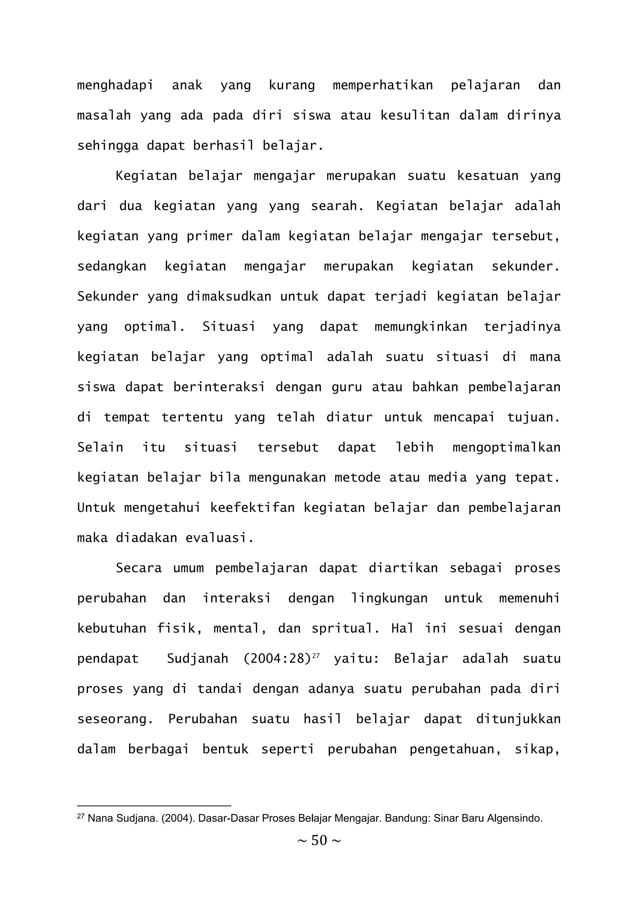 ~ 50 ~
menghadapi anak yang kurang memperhatikan pelajaran dan
masalah yang ada pada diri siswa atau kesulitan dalam dirinya
sehingga dapat berhasil belajar.
Kegiatan belajar mengajar merupakan suatu kesatuan yang
dari dua kegiatan yang yang searah. Kegiatan belajar adalah
kegiatan yang primer dalam kegiatan belajar mengajar tersebut,
sedangkan kegiatan mengajar merupakan kegiatan sekunder.
Sekunder yang dimaksudkan untuk dapat terjadi kegiatan belajar
yang optimal. Situasi yang dapat memungkinkan terjadinya
kegiatan belajar yang optimal adalah suatu situasi di mana
siswa dapat berinteraksi dengan guru atau bahkan pembelajaran
di tempat tertentu yang telah diatur untuk mencapai tujuan.
Selain itu situasi tersebut dapat lebih mengoptimalkan
kegiatan belajar bila mengunakan metode atau media yang tepat.
Untuk mengetahui keefektifan kegiatan belajar dan pembelajaran
maka diadakan evaluasi.
Secara umum pembelajaran dapat diartikan sebagai proses
perubahan dan interaksi dengan lingkungan untuk memenuhi
kebutuhan fisik, mental, dan spritual. Hal ini sesuai dengan
pendapat Sudjanah (2004:28)27
yaitu: Belajar adalah suatu
proses yang di tandai dengan adanya suatu perubahan pada diri
seseorang. Perubahan suatu hasil belajar dapat ditunjukkan
dalam berbagai bentuk seperti perubahan pengetahuan, sikap,
27 Nana Sudjana. (2004). Dasar-Dasar Proses Belajar Mengajar. Bandung: Sinar Baru Algensindo.
 