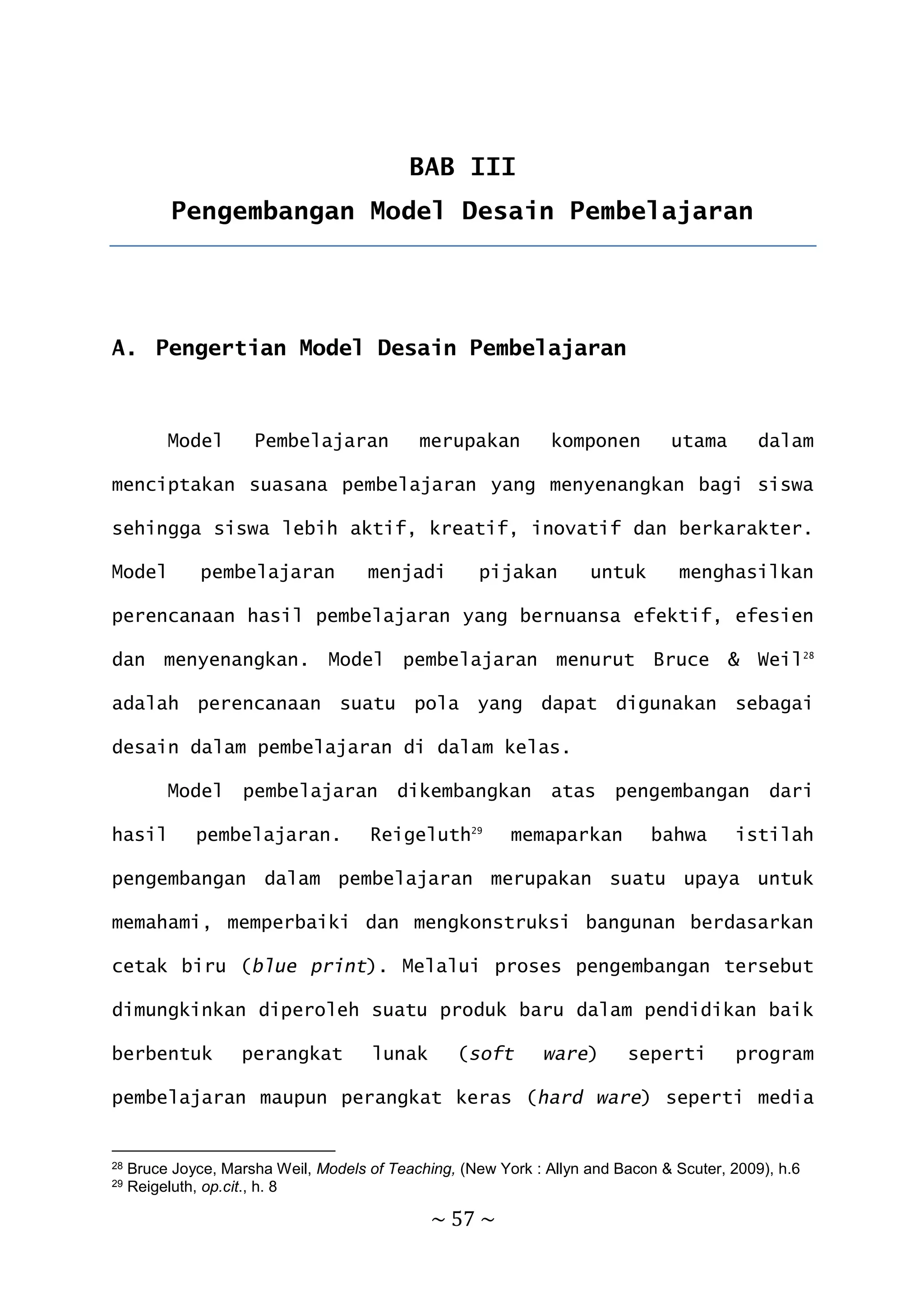 ~ 57 ~
BAB III
Pengembangan Model Desain Pembelajaran
A. Pengertian Model Desain Pembelajaran
Model Pembelajaran merupakan komponen utama dalam
menciptakan suasana pembelajaran yang menyenangkan bagi siswa
sehingga siswa lebih aktif, kreatif, inovatif dan berkarakter.
Model pembelajaran menjadi pijakan untuk menghasilkan
perencanaan hasil pembelajaran yang bernuansa efektif, efesien
dan menyenangkan. Model pembelajaran menurut Bruce & Weil28
adalah perencanaan suatu pola yang dapat digunakan sebagai
desain dalam pembelajaran di dalam kelas.
Model pembelajaran dikembangkan atas pengembangan dari
hasil pembelajaran. Reigeluth29
memaparkan bahwa istilah
pengembangan dalam pembelajaran merupakan suatu upaya untuk
memahami, memperbaiki dan mengkonstruksi bangunan berdasarkan
cetak biru (blue print). Melalui proses pengembangan tersebut
dimungkinkan diperoleh suatu produk baru dalam pendidikan baik
berbentuk perangkat lunak (soft ware) seperti program
pembelajaran maupun perangkat keras (hard ware) seperti media
28 Bruce Joyce, Marsha Weil, Models of Teaching, (New York : Allyn and Bacon & Scuter, 2009), h.6
29 Reigeluth, op.cit., h. 8
 