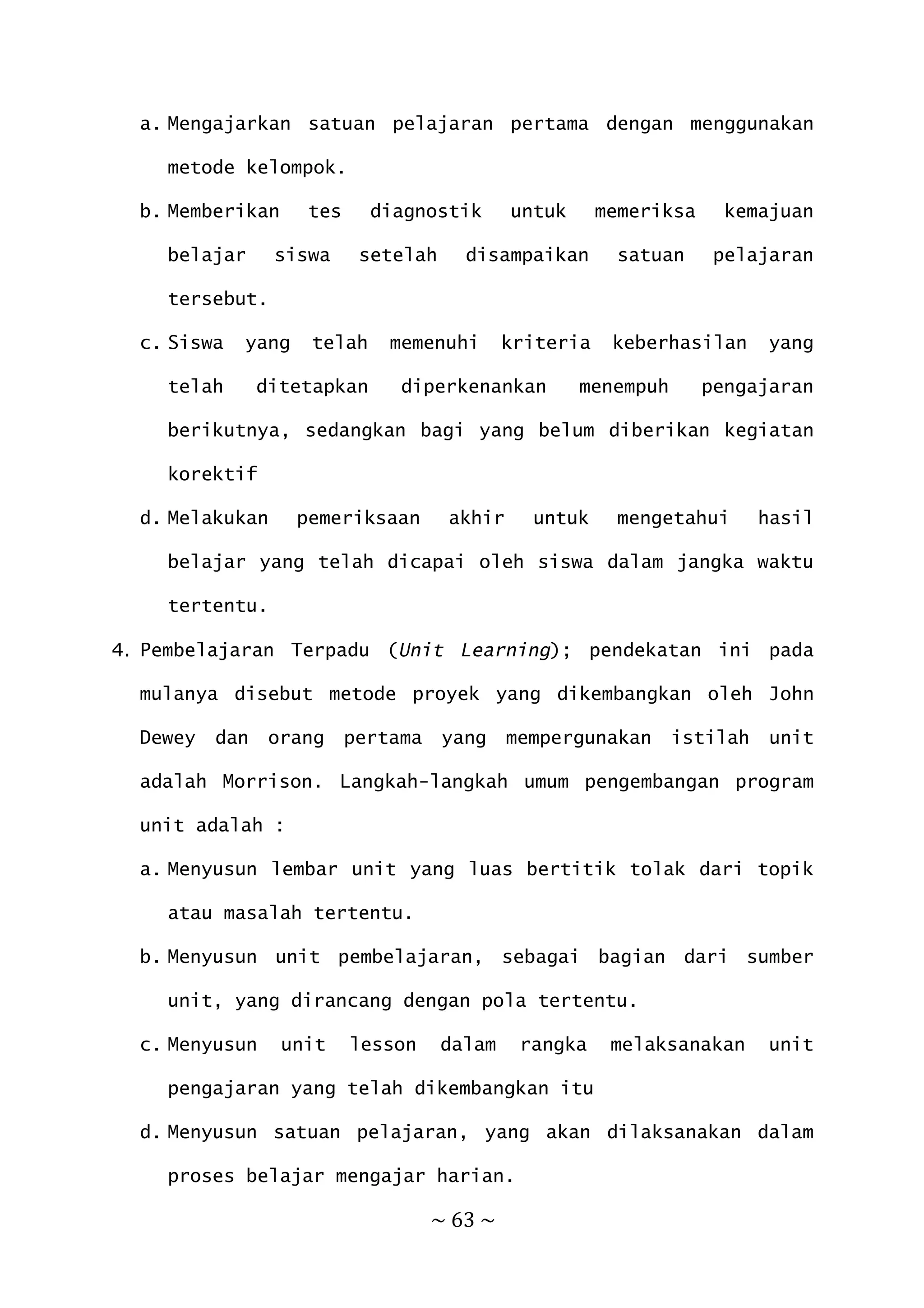~ 63 ~
a. Mengajarkan satuan pelajaran pertama dengan menggunakan
metode kelompok.
b. Memberikan tes diagnostik untuk memeriksa kemajuan
belajar siswa setelah disampaikan satuan pelajaran
tersebut.
c. Siswa yang telah memenuhi kriteria keberhasilan yang
telah ditetapkan diperkenankan menempuh pengajaran
berikutnya, sedangkan bagi yang belum diberikan kegiatan
korektif
d. Melakukan pemeriksaan akhir untuk mengetahui hasil
belajar yang telah dicapai oleh siswa dalam jangka waktu
tertentu.
4. Pembelajaran Terpadu (Unit Learning); pendekatan ini pada
mulanya disebut metode proyek yang dikembangkan oleh John
Dewey dan orang pertama yang mempergunakan istilah unit
adalah Morrison. Langkah-langkah umum pengembangan program
unit adalah :
a. Menyusun lembar unit yang luas bertitik tolak dari topik
atau masalah tertentu.
b. Menyusun unit pembelajaran, sebagai bagian dari sumber
unit, yang dirancang dengan pola tertentu.
c. Menyusun unit lesson dalam rangka melaksanakan unit
pengajaran yang telah dikembangkan itu
d. Menyusun satuan pelajaran, yang akan dilaksanakan dalam
proses belajar mengajar harian.
 
