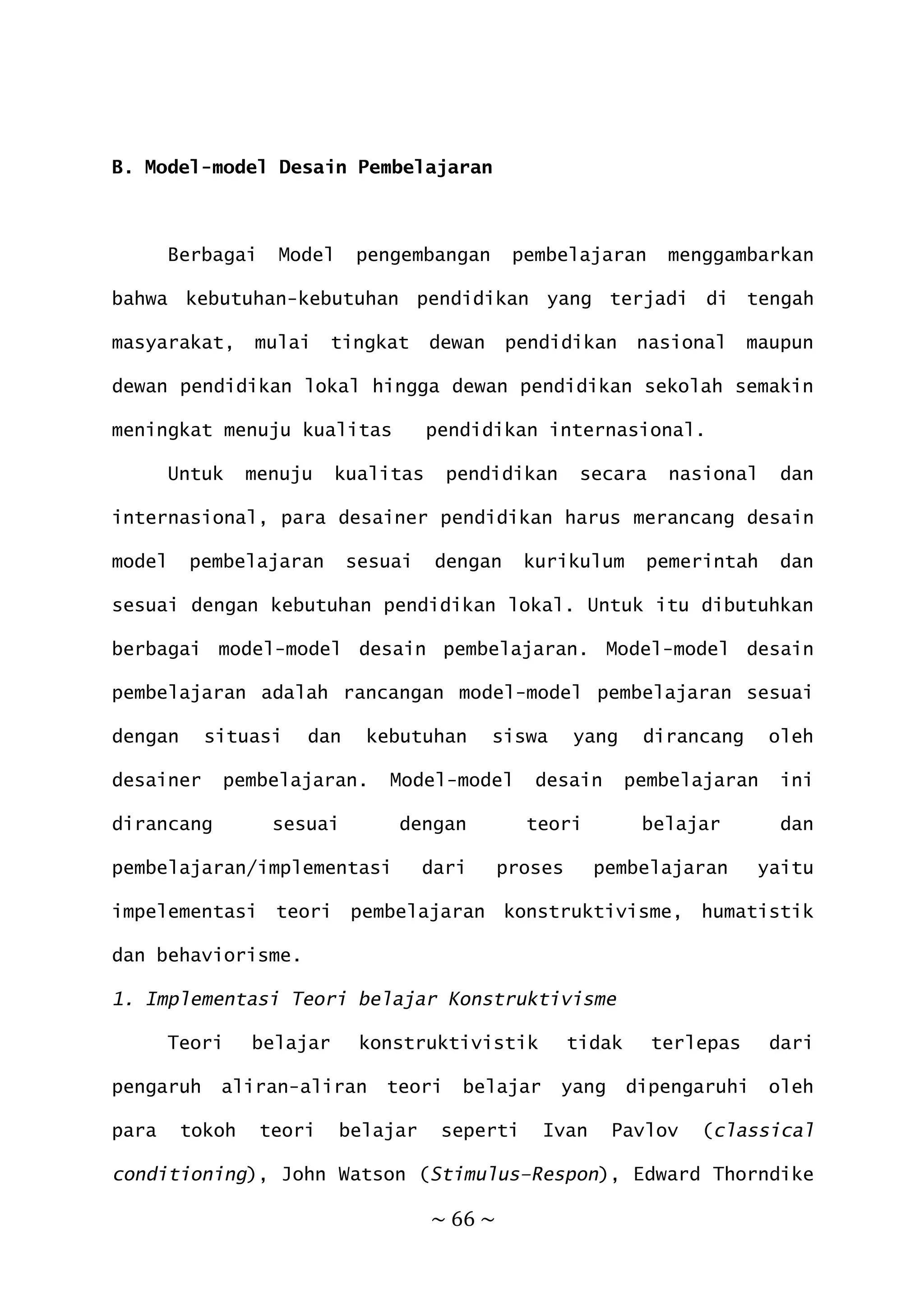 ~ 66 ~
B. Model-model Desain Pembelajaran
Berbagai Model pengembangan pembelajaran menggambarkan
bahwa kebutuhan-kebutuhan pendidikan yang terjadi di tengah
masyarakat, mulai tingkat dewan pendidikan nasional maupun
dewan pendidikan lokal hingga dewan pendidikan sekolah semakin
meningkat menuju kualitas pendidikan internasional.
Untuk menuju kualitas pendidikan secara nasional dan
internasional, para desainer pendidikan harus merancang desain
model pembelajaran sesuai dengan kurikulum pemerintah dan
sesuai dengan kebutuhan pendidikan lokal. Untuk itu dibutuhkan
berbagai model-model desain pembelajaran. Model-model desain
pembelajaran adalah rancangan model-model pembelajaran sesuai
dengan situasi dan kebutuhan siswa yang dirancang oleh
desainer pembelajaran. Model-model desain pembelajaran ini
dirancang sesuai dengan teori belajar dan
pembelajaran/implementasi dari proses pembelajaran yaitu
impelementasi teori pembelajaran konstruktivisme, humatistik
dan behaviorisme.
1. Implementasi Teori belajar Konstruktivisme
Teori belajar konstruktivistik tidak terlepas dari
pengaruh aliran-aliran teori belajar yang dipengaruhi oleh
para tokoh teori belajar seperti Ivan Pavlov (classical
conditioning), John Watson (Stimulus–Respon), Edward Thorndike
 