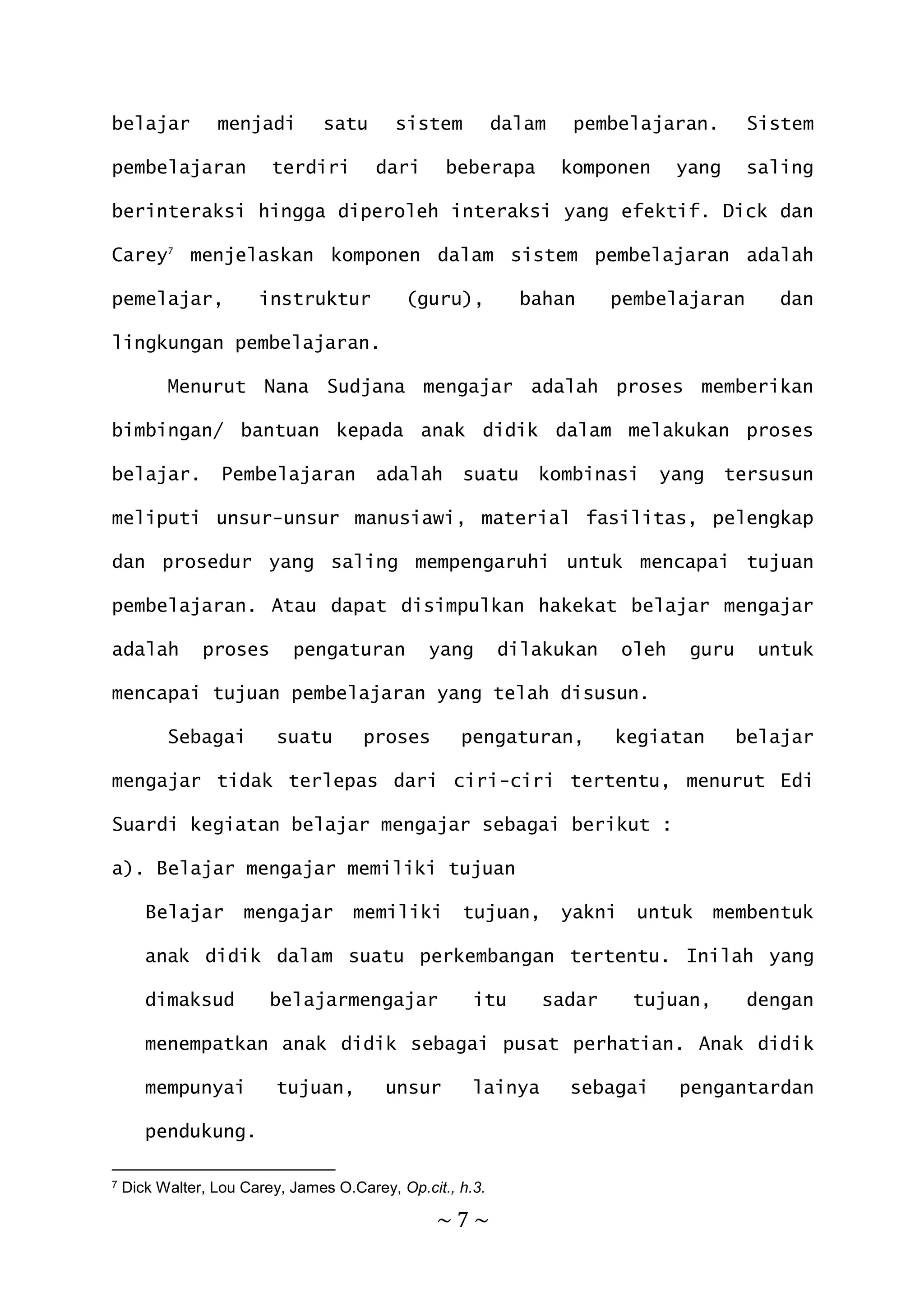 ~ 7 ~
belajar menjadi satu sistem dalam pembelajaran. Sistem
pembelajaran terdiri dari beberapa komponen yang saling
berinteraksi hingga diperoleh interaksi yang efektif. Dick dan
Carey7
menjelaskan komponen dalam sistem pembelajaran adalah
pemelajar, instruktur (guru), bahan pembelajaran dan
lingkungan pembelajaran.
Menurut Nana Sudjana mengajar adalah proses memberikan
bimbingan/ bantuan kepada anak didik dalam melakukan proses
belajar. Pembelajaran adalah suatu kombinasi yang tersusun
meliputi unsur-unsur manusiawi, material fasilitas, pelengkap
dan prosedur yang saling mempengaruhi untuk mencapai tujuan
pembelajaran. Atau dapat disimpulkan hakekat belajar mengajar
adalah proses pengaturan yang dilakukan oleh guru untuk
mencapai tujuan pembelajaran yang telah disusun.
Sebagai suatu proses pengaturan, kegiatan belajar
mengajar tidak terlepas dari ciri-ciri tertentu, menurut Edi
Suardi kegiatan belajar mengajar sebagai berikut :
a). Belajar mengajar memiliki tujuan
Belajar mengajar memiliki tujuan, yakni untuk membentuk
anak didik dalam suatu perkembangan tertentu. Inilah yang
dimaksud belajarmengajar itu sadar tujuan, dengan
menempatkan anak didik sebagai pusat perhatian. Anak didik
mempunyai tujuan, unsur lainya sebagai pengantardan
pendukung.
7 Dick Walter, Lou Carey, James O.Carey, Op.cit., h.3.
 