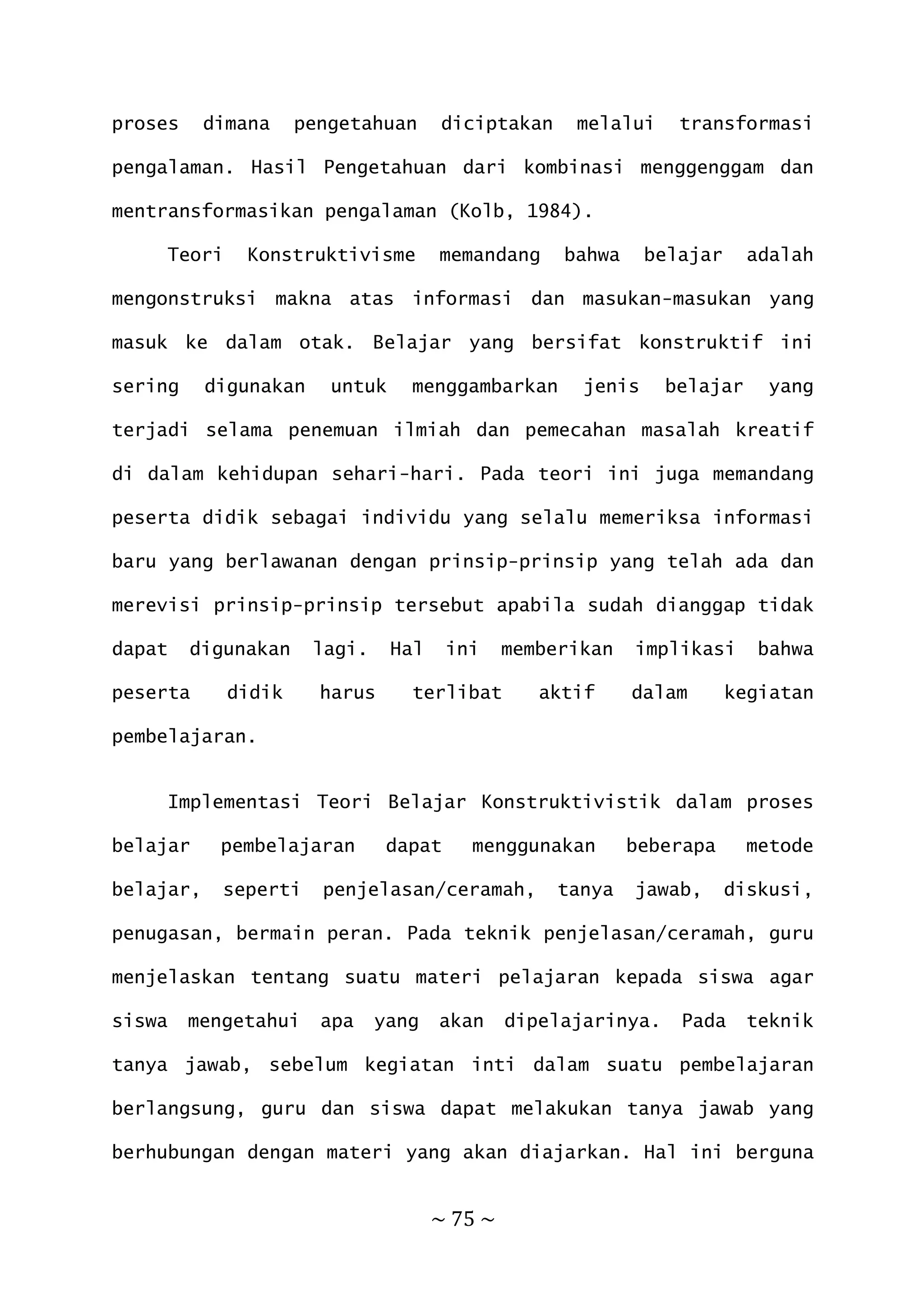 ~ 75 ~
proses dimana pengetahuan diciptakan melalui transformasi
pengalaman. Hasil Pengetahuan dari kombinasi menggenggam dan
mentransformasikan pengalaman (Kolb, 1984).
Teori Konstruktivisme memandang bahwa belajar adalah
mengonstruksi makna atas informasi dan masukan-masukan yang
masuk ke dalam otak. Belajar yang bersifat konstruktif ini
sering digunakan untuk menggambarkan jenis belajar yang
terjadi selama penemuan ilmiah dan pemecahan masalah kreatif
di dalam kehidupan sehari-hari. Pada teori ini juga memandang
peserta didik sebagai individu yang selalu memeriksa informasi
baru yang berlawanan dengan prinsip-prinsip yang telah ada dan
merevisi prinsip-prinsip tersebut apabila sudah dianggap tidak
dapat digunakan lagi. Hal ini memberikan implikasi bahwa
peserta didik harus terlibat aktif dalam kegiatan
pembelajaran.
Implementasi Teori Belajar Konstruktivistik dalam proses
belajar pembelajaran dapat menggunakan beberapa metode
belajar, seperti penjelasan/ceramah, tanya jawab, diskusi,
penugasan, bermain peran. Pada teknik penjelasan/ceramah, guru
menjelaskan tentang suatu materi pelajaran kepada siswa agar
siswa mengetahui apa yang akan dipelajarinya. Pada teknik
tanya jawab, sebelum kegiatan inti dalam suatu pembelajaran
berlangsung, guru dan siswa dapat melakukan tanya jawab yang
berhubungan dengan materi yang akan diajarkan. Hal ini berguna
 