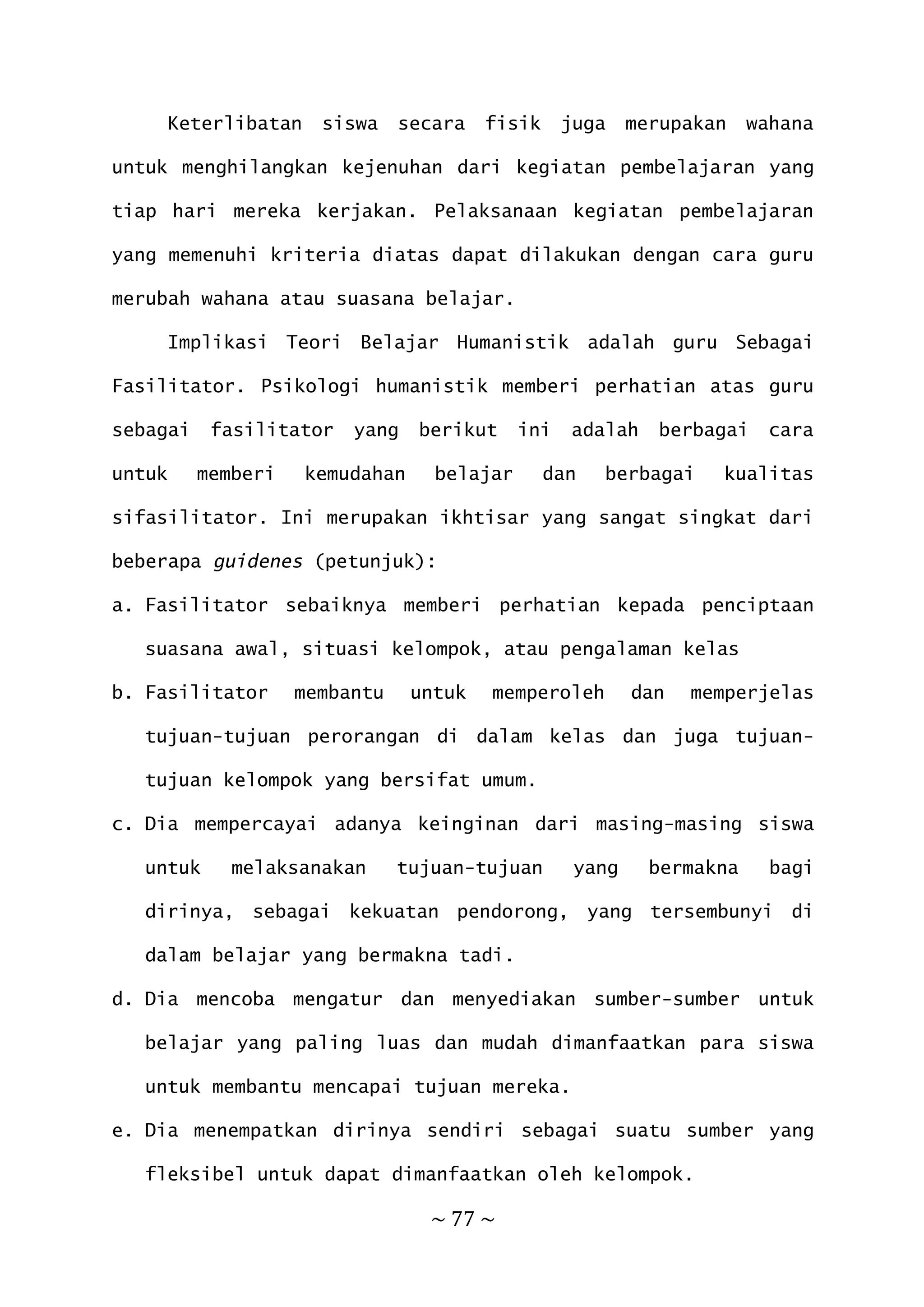 ~ 77 ~
Keterlibatan siswa secara fisik juga merupakan wahana
untuk menghilangkan kejenuhan dari kegiatan pembelajaran yang
tiap hari mereka kerjakan. Pelaksanaan kegiatan pembelajaran
yang memenuhi kriteria diatas dapat dilakukan dengan cara guru
merubah wahana atau suasana belajar.
Implikasi Teori Belajar Humanistik adalah guru Sebagai
Fasilitator. Psikologi humanistik memberi perhatian atas guru
sebagai fasilitator yang berikut ini adalah berbagai cara
untuk memberi kemudahan belajar dan berbagai kualitas
sifasilitator. Ini merupakan ikhtisar yang sangat singkat dari
beberapa guidenes (petunjuk):
a. Fasilitator sebaiknya memberi perhatian kepada penciptaan
suasana awal, situasi kelompok, atau pengalaman kelas
b. Fasilitator membantu untuk memperoleh dan memperjelas
tujuan-tujuan perorangan di dalam kelas dan juga tujuan-
tujuan kelompok yang bersifat umum.
c. Dia mempercayai adanya keinginan dari masing-masing siswa
untuk melaksanakan tujuan-tujuan yang bermakna bagi
dirinya, sebagai kekuatan pendorong, yang tersembunyi di
dalam belajar yang bermakna tadi.
d. Dia mencoba mengatur dan menyediakan sumber-sumber untuk
belajar yang paling luas dan mudah dimanfaatkan para siswa
untuk membantu mencapai tujuan mereka.
e. Dia menempatkan dirinya sendiri sebagai suatu sumber yang
fleksibel untuk dapat dimanfaatkan oleh kelompok.
 