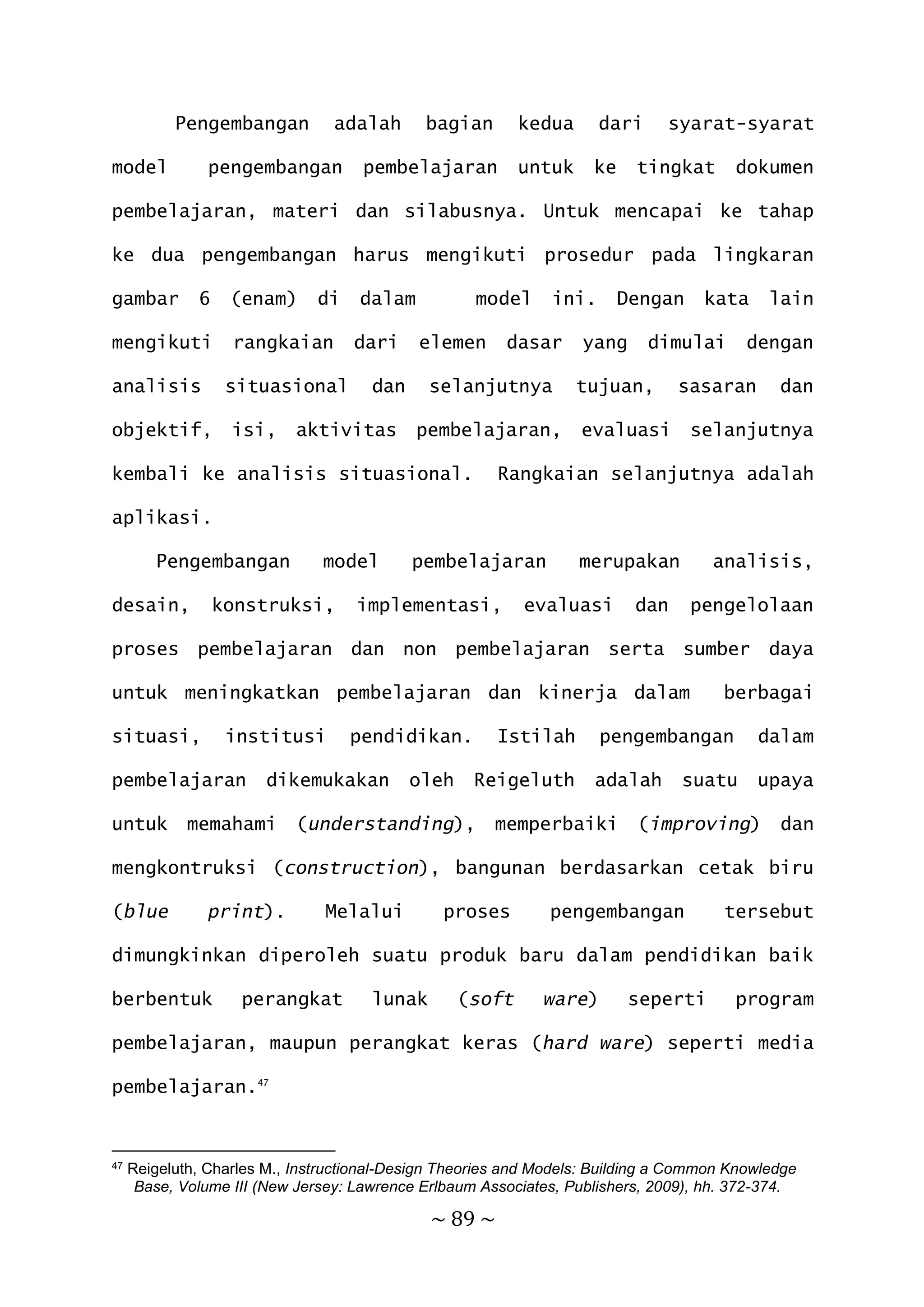 ~ 89 ~
Pengembangan adalah bagian kedua dari syarat-syarat
model pengembangan pembelajaran untuk ke tingkat dokumen
pembelajaran, materi dan silabusnya. Untuk mencapai ke tahap
ke dua pengembangan harus mengikuti prosedur pada lingkaran
gambar 6 (enam) di dalam model ini. Dengan kata lain
mengikuti rangkaian dari elemen dasar yang dimulai dengan
analisis situasional dan selanjutnya tujuan, sasaran dan
objektif, isi, aktivitas pembelajaran, evaluasi selanjutnya
kembali ke analisis situasional. Rangkaian selanjutnya adalah
aplikasi.
Pengembangan model pembelajaran merupakan analisis,
desain, konstruksi, implementasi, evaluasi dan pengelolaan
proses pembelajaran dan non pembelajaran serta sumber daya
untuk meningkatkan pembelajaran dan kinerja dalam berbagai
situasi, institusi pendidikan. Istilah pengembangan dalam
pembelajaran dikemukakan oleh Reigeluth adalah suatu upaya
untuk memahami (understanding), memperbaiki (improving) dan
mengkontruksi (construction), bangunan berdasarkan cetak biru
(blue print). Melalui proses pengembangan tersebut
dimungkinkan diperoleh suatu produk baru dalam pendidikan baik
berbentuk perangkat lunak (soft ware) seperti program
pembelajaran, maupun perangkat keras (hard ware) seperti media
pembelajaran.47
47 Reigeluth, Charles M., Instructional-Design Theories and Models: Building a Common Knowledge
Base, Volume III (New Jersey: Lawrence Erlbaum Associates, Publishers, 2009), hh. 372-374.
 