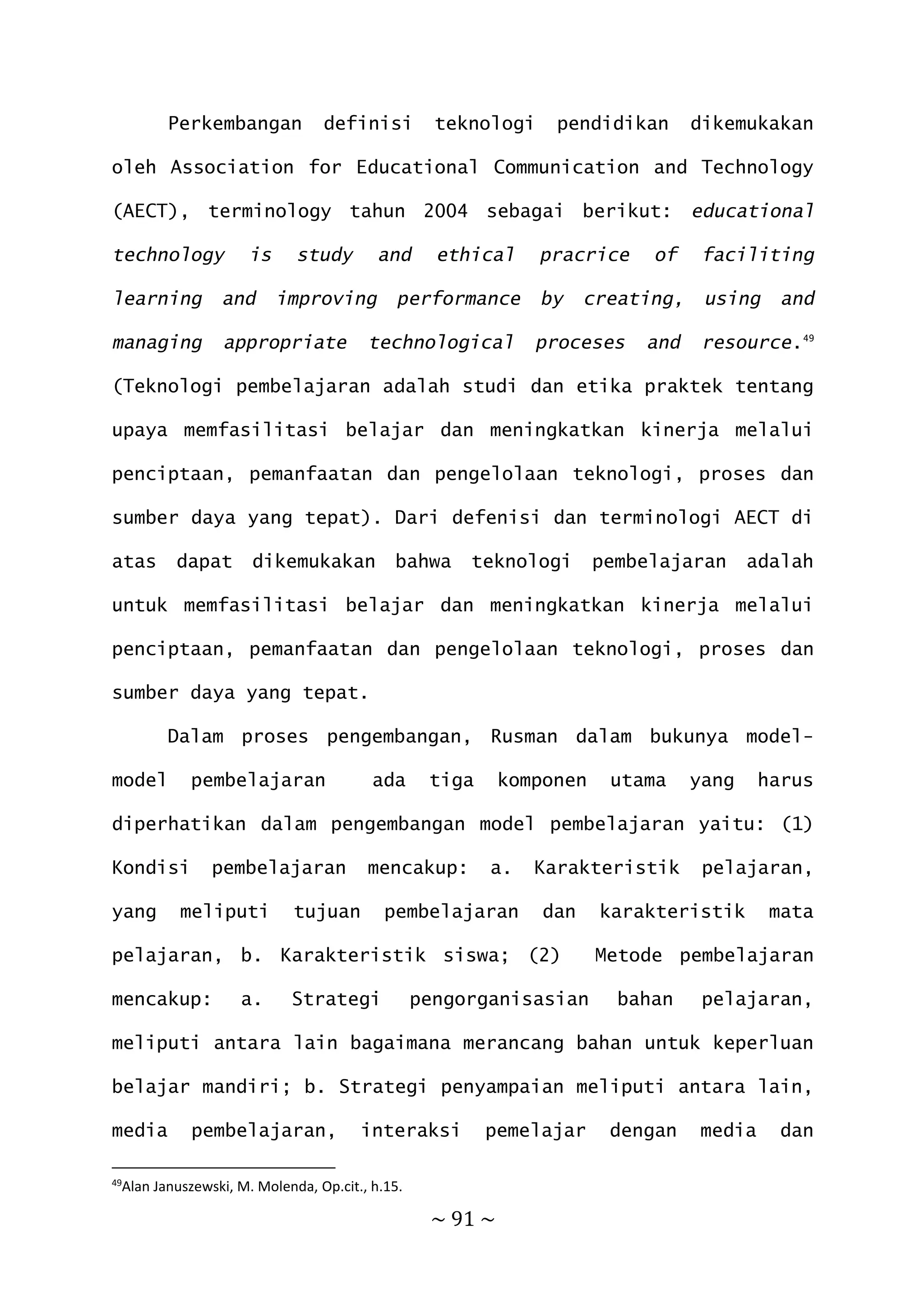 ~ 91 ~
Perkembangan definisi teknologi pendidikan dikemukakan
oleh Association for Educational Communication and Technology
(AECT), terminology tahun 2004 sebagai berikut: educational
technology is study and ethical pracrice of faciliting
learning and improving performance by creating, using and
managing appropriate technological proceses and resource.49
(Teknologi pembelajaran adalah studi dan etika praktek tentang
upaya memfasilitasi belajar dan meningkatkan kinerja melalui
penciptaan, pemanfaatan dan pengelolaan teknologi, proses dan
sumber daya yang tepat). Dari defenisi dan terminologi AECT di
atas dapat dikemukakan bahwa teknologi pembelajaran adalah
untuk memfasilitasi belajar dan meningkatkan kinerja melalui
penciptaan, pemanfaatan dan pengelolaan teknologi, proses dan
sumber daya yang tepat.
Dalam proses pengembangan, Rusman dalam bukunya model-
model pembelajaran ada tiga komponen utama yang harus
diperhatikan dalam pengembangan model pembelajaran yaitu: (1)
Kondisi pembelajaran mencakup: a. Karakteristik pelajaran,
yang meliputi tujuan pembelajaran dan karakteristik mata
pelajaran, b. Karakteristik siswa; (2) Metode pembelajaran
mencakup: a. Strategi pengorganisasian bahan pelajaran,
meliputi antara lain bagaimana merancang bahan untuk keperluan
belajar mandiri; b. Strategi penyampaian meliputi antara lain,
media pembelajaran, interaksi pemelajar dengan media dan
49
Alan Januszewski, M. Molenda, Op.cit., h.15.
 