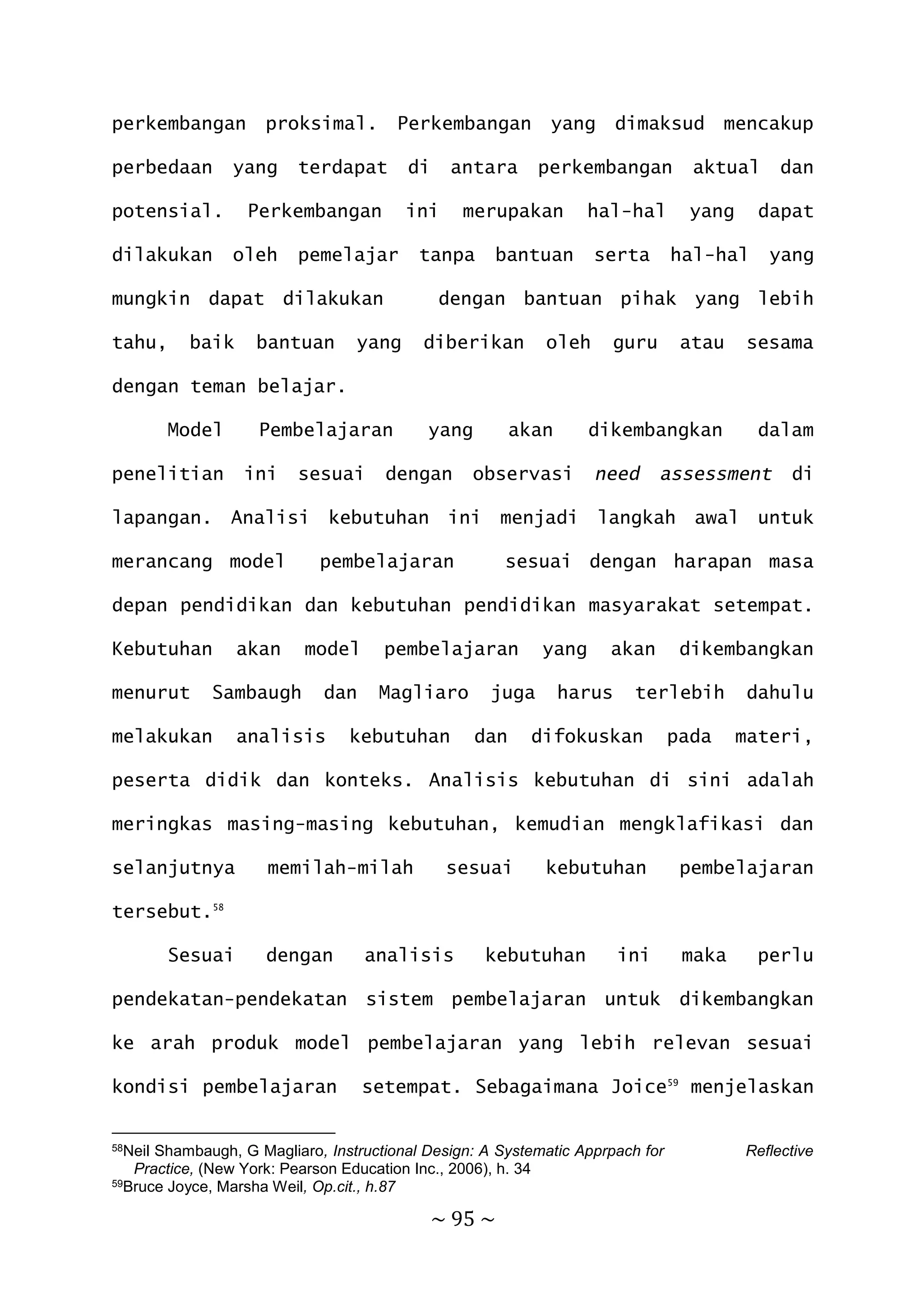 ~ 95 ~
perkembangan proksimal. Perkembangan yang dimaksud mencakup
perbedaan yang terdapat di antara perkembangan aktual dan
potensial. Perkembangan ini merupakan hal-hal yang dapat
dilakukan oleh pemelajar tanpa bantuan serta hal-hal yang
mungkin dapat dilakukan dengan bantuan pihak yang lebih
tahu, baik bantuan yang diberikan oleh guru atau sesama
dengan teman belajar.
Model Pembelajaran yang akan dikembangkan dalam
penelitian ini sesuai dengan observasi need assessment di
lapangan. Analisi kebutuhan ini menjadi langkah awal untuk
merancang model pembelajaran sesuai dengan harapan masa
depan pendidikan dan kebutuhan pendidikan masyarakat setempat.
Kebutuhan akan model pembelajaran yang akan dikembangkan
menurut Sambaugh dan Magliaro juga harus terlebih dahulu
melakukan analisis kebutuhan dan difokuskan pada materi,
peserta didik dan konteks. Analisis kebutuhan di sini adalah
meringkas masing-masing kebutuhan, kemudian mengklafikasi dan
selanjutnya memilah-milah sesuai kebutuhan pembelajaran
tersebut.58
Sesuai dengan analisis kebutuhan ini maka perlu
pendekatan-pendekatan sistem pembelajaran untuk dikembangkan
ke arah produk model pembelajaran yang lebih relevan sesuai
kondisi pembelajaran setempat. Sebagaimana Joice59
menjelaskan
58Neil Shambaugh, G Magliaro, Instructional Design: A Systematic Apprpach for Reflective
Practice, (New York: Pearson Education Inc., 2006), h. 34
59Bruce Joyce, Marsha Weil, Op.cit., h.87
 