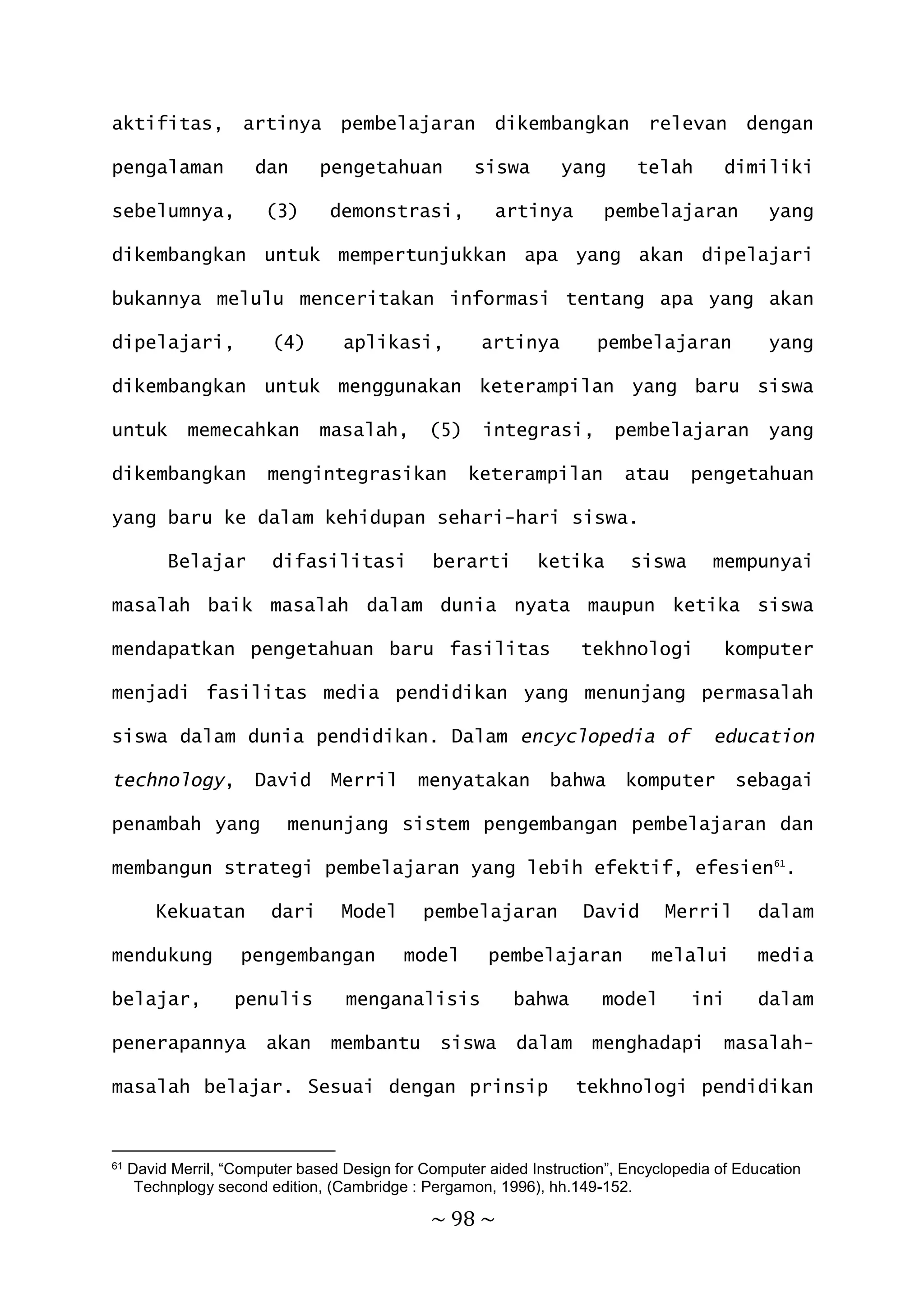~ 98 ~
aktifitas, artinya pembelajaran dikembangkan relevan dengan
pengalaman dan pengetahuan siswa yang telah dimiliki
sebelumnya, (3) demonstrasi, artinya pembelajaran yang
dikembangkan untuk mempertunjukkan apa yang akan dipelajari
bukannya melulu menceritakan informasi tentang apa yang akan
dipelajari, (4) aplikasi, artinya pembelajaran yang
dikembangkan untuk menggunakan keterampilan yang baru siswa
untuk memecahkan masalah, (5) integrasi, pembelajaran yang
dikembangkan mengintegrasikan keterampilan atau pengetahuan
yang baru ke dalam kehidupan sehari-hari siswa.
Belajar difasilitasi berarti ketika siswa mempunyai
masalah baik masalah dalam dunia nyata maupun ketika siswa
mendapatkan pengetahuan baru fasilitas tekhnologi komputer
menjadi fasilitas media pendidikan yang menunjang permasalah
siswa dalam dunia pendidikan. Dalam encyclopedia of education
technology, David Merril menyatakan bahwa komputer sebagai
penambah yang menunjang sistem pengembangan pembelajaran dan
membangun strategi pembelajaran yang lebih efektif, efesien61
.
Kekuatan dari Model pembelajaran David Merril dalam
mendukung pengembangan model pembelajaran melalui media
belajar, penulis menganalisis bahwa model ini dalam
penerapannya akan membantu siswa dalam menghadapi masalah-
masalah belajar. Sesuai dengan prinsip tekhnologi pendidikan
61 David Merril, “Computer based Design for Computer aided Instruction”, Encyclopedia of Education
Technplogy second edition, (Cambridge : Pergamon, 1996), hh.149-152.
 