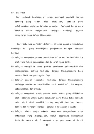 ~ 10 ~
h). Evaluasi
Dari seluruh kegiatan di atas, evaluasi menjadi bagian
penting yang tidak bisa diabaikan, setelah guru
melaksanakan kegiatan belajar mengajar. Evaluasi harus guru
lakukan untuk mengetahui tercapai tidaknya tujuan
pengajaran yang telah ditentukan.
Dari beberapa definisi-defenisi di atas dapat dikemukakan
beberapa hal yang menyangkut pengertian belajar sebagai
berikut:
a) Belajar merupakan proses perubahan dalam setiap individu ke
arah yang lebih menguatkan dan ke arah yang baik.
b) Belajar merupakan suatu proses perubahan pertumbuhan dan
perkembangan setiap individu dengan lingkungannya baik
secara fisik maupun kognitifnya.
c) Belajar adalah interaksi individu dengan lingkungannya
sehingga membentuk kepribadian baik emosional, kecakapan,
keterampilan dan sikap.
d) belajar merupakan suatu proses usaha sadar yang dilakukan
oleh individu untuk suatu perubahan dari tidak tahu menjadi
tahu, dari tidak memiliki sikap menjadi bersikap benar,
dari tidak terampil menjadi terampil melakukan sesuatu.
e) Belajar tidak hanya sekedar memetakan pengetahuan atau
informasi yang disampaikan. Namun bagaimana melibatkan
individu secara aktif membuat atau pun merevisi hasil
 