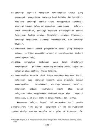 ~ 100 ~
b) Strategi Kognitif merupakan keterampilan khusus yang
mempunyai kepentingan tertentu bagi belajar dan berpikir.
Misalnya strategi ketika siswa menggunakan strategi-
strategi khusus dalam melaksanakan tugas-tugas belajar,
untuk memudahkan, strategi kognitif dikelompokkan sesuai
fungsinya. Apakah strategi Menghafal, strategi Elaborasi,
strategi Pengaturan, strategi Metakognitif, dan strategi
Afektif.
c) Informasi Verbal adalah pengetahuan verbal yang disimpan
sebagai jaringan proposisi-proposisi (mengingatkan kembali
pembelajaran lalu).
d) Sikap merupakan pembawaan yang dapat dipelajari
mempengaruhi perilaku seseorang terhadap benda, kejadian-
kejadian atau makhluk hidup lainnya.
e) Keterampilan Motorik tidak hanya mencakup kegiatan fisik,
melainkan juga kegiatan motorik yang digabung dengan
keterampilan intelektual, misalnya membaca, menulis,
memainkan sebuah instrument musik atau dalam
pelajaran sains menggunakan berbagai macam alat seperti
mikroskop, alat-alat listrik dalam fisika, dan lainnya.
Kemampuan belajar Gagne63
ini merupakan hasil produk
pembelajaran: “the design component of the instructional
system design process results in a plan or blueprint for
63 Robert M. Gagne, et.al, Principles of Instructional Design, (New York : Thomson Learning, 2005),
h.26
 