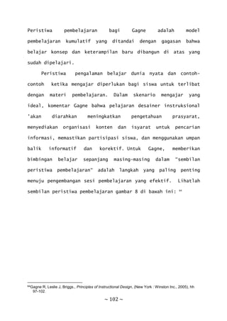 ~ 102 ~
Peristiwa pembelajaran bagi Gagne adalah model
pembelajaran kumulatif yang ditandai dengan gagasan bahwa
belajar konsep dan keterampilan baru dibangun di atas yang
sudah dipelajari.
Peristiwa pengalaman belajar dunia nyata dan contoh-
contoh ketika mengajar diperlukan bagi siswa untuk terlibat
dengan materi pembelajaran. Dalam skenario mengajar yang
ideal, komentar Gagne bahwa pelajaran desainer instruksional
'akan diarahkan meningkatkan pengetahuan prasyarat,
menyediakan organisasi konten dan isyarat untuk pencarian
informasi, memastikan partisipasi siswa, dan menggunakan umpan
balik informatif dan korektif. Untuk Gagne, memberikan
bimbingan belajar sepanjang masing-masing dalam “sembilan
peristiwa pembelajaran“ adalah langkah yang paling penting
menuju pengembangan sesi pembelajaran yang efektif. Lihatlah
sembilan peristiwa pembelajaran gambar 8 di bawah ini: 64
64Gagne R, Leslie J, Briggs., Principles of Instructional Design, (New York : Winston Inc., 2005), hh
97-102.
 