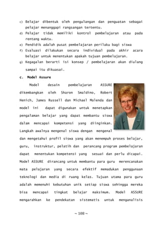 ~ 108 ~
c) Belajar dibentuk oleh pengulangan dan penguatan sebagai
pelajar menanggapi rangsangan tertentu.
d) Pelajar tidak memiliki kontrol pembelajaran atau pada
rentang waktu.
e) Pendidik adalah pusat pembelajaran perilaku bagi siswa
f) Evaluasi dilakukan secara individual pada akhir acara
belajar untuk menentukan apakah tujuan pembelajaran.
g) Kegagalan berarti isi konsep / pembelajaran akan diulang
sampai itu dikuasai.
c. Model Assure
Model desain pembelajaran ASSURE
dikembangkan oleh Sharon Smaldino, Robert
Henich, James Russell dan Michael Molenda dan
model ini dapat digunakan untuk menetapkan
pengalaman belajar yang dapat membantu siswa
dalam mencapai kompetensi yang diinginkan.
Langkah awalnya mengenal siswa dengan mengenal
dan mengetahui profil siswa yang akan menempuh proses belajar,
guru, instruktur, pelatih dan perancang program pembelajaran
dapat menentukan kompetensi yang sesuai dan perlu dicapai.
Model ASSURE dirancang untuk membantu para guru merencanakan
mata pelajaran yang secara efektif memadukan penggunaan
teknologi dan media di ruang kelas. Tujuan utama para guru
adalah memenuhi kebutuhan unik setiap siswa sehingga mereka
bisa mencapai tingkat belajar maksimum. Model ASSURE
mengarahkan ke pendekatan sistematis untuk menganalisis
 