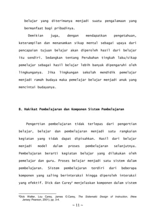 ~ 11 ~
belajar yang diterimanya menjadi suatu pengalamaan yang
bermanfaat bagi pribadinya.
Demikian juga, dengan mendapatkan pengetahuan,
keterampilan dan menanamkan sikap mental sebagai upaya dari
pencapaian tujuan belajar akan diperoleh hasil dari belajar
itu sendiri. Sedangkan tentang Perubahan tingkah laku/sikap
pemelajar sebagai hasil belajar lebih banyak dipengaruhi oleh
lingkunganya. Jika lingkungan sekolah mendidik pemelajar
menjadi ramah budaya maka pemelajar belajar menjadi anak yang
mencintai budayanya.
B. Hakikat Pembelajaran dan Komponen Sistem Pembelajaran
Pengertian pembelajaran tidak terlepas dari pengertian
belajar, belajar dan pembelajaran menjadi satu rangkaian
kegiatan yang tidak dapat dipisahkan. Hasil dari belajar
menjadi model dalam proses pembelajaran selanjutnya.
Pembelajaran berarti kegiatan belajar yang dilakukan oleh
pemelajar dan guru. Proses belajar menjadi satu sistem dalam
pembelajaran. Sistem pembelajaran terdiri dari beberapa
komponen yang saling berinteraksi hingga diperoleh interaksi
yang efektif. Dick dan Carey8
menjelaskan komponen dalam sistem
8Dick Walter, Lou Carey, James O.Carey, The Sistematic Design of Instruction, (New
Jersey: Pearson, 2001), pp. 3-4.
 