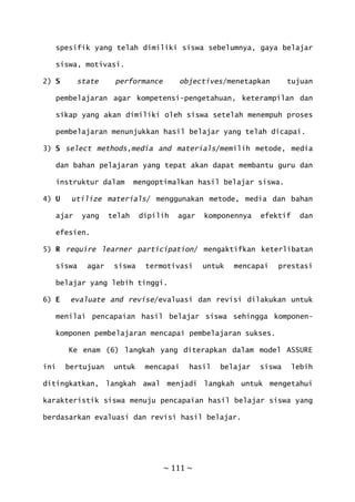~ 111 ~
spesifik yang telah dimiliki siswa sebelumnya, gaya belajar
siswa, motivasi.
2) S state performance objectives/menetapkan tujuan
pembelajaran agar kompetensi-pengetahuan, keterampilan dan
sikap yang akan dimiliki oleh siswa setelah menempuh proses
pembelajaran menunjukkan hasil belajar yang telah dicapai.
3) S select methods,media and materials/memilih metode, media
dan bahan pelajaran yang tepat akan dapat membantu guru dan
instruktur dalam mengoptimalkan hasil belajar siswa.
4) U utilize materials/ menggunakan metode, media dan bahan
ajar yang telah dipilih agar komponennya efektif dan
efesien.
5) R require learner participation/ mengaktifkan keterlibatan
siswa agar siswa termotivasi untuk mencapai prestasi
belajar yang lebih tinggi.
6) E evaluate and revise/evaluasi dan revisi dilakukan untuk
menilai pencapaian hasil belajar siswa sehingga komponen-
komponen pembelajaran mencapai pembelajaran sukses.
Ke enam (6) langkah yang diterapkan dalam model ASSURE
ini bertujuan untuk mencapai hasil belajar siswa lebih
ditingkatkan, langkah awal menjadi langkah untuk mengetahui
karakteristik siswa menuju pencapaian hasil belajar siswa yang
berdasarkan evaluasi dan revisi hasil belajar.
 