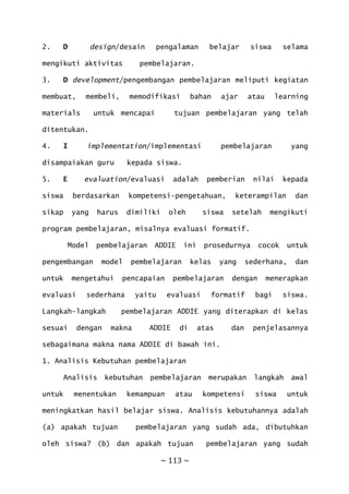 ~ 113 ~
2. D design/desain pengalaman belajar siswa selama
mengikuti aktivitas pembelajaran.
3. D development/pengembangan pembelajaran meliputi kegiatan
membuat, membeli, memodifikasi bahan ajar atau learning
materials untuk mencapai tujuan pembelajaran yang telah
ditentukan.
4. I implementation/implementasi pembelajaran yang
disampaiakan guru kepada siswa.
5. E evaluation/evaluasi adalah pemberian nilai kepada
siswa berdasarkan kompetensi-pengetahuan, keterampilan dan
sikap yang harus dimiliki oleh siswa setelah mengikuti
program pembelajaran, misalnya evaluasi formatif.
Model pembelajaran ADDIE ini prosedurnya cocok untuk
pengembangan model pembelajaran kelas yang sederhana, dan
untuk mengetahui pencapaian pembelajaran dengan menerapkan
evaluasi sederhana yaitu evaluasi formatif bagi siswa.
Langkah-langkah pembelajaran ADDIE yang diterapkan di kelas
sesuai dengan makna ADDIE di atas dan penjelasannya
sebagaimana makna nama ADDIE di bawah ini.
1. Analisis Kebutuhan pembelajaran
Analisis kebutuhan pembelajaran merupakan langkah awal
untuk menentukan kemampuan atau kompetensi siswa untuk
meningkatkan hasil belajar siswa. Analisis kebutuhannya adalah
(a) apakah tujuan pembelajaran yang sudah ada, dibutuhkan
oleh siswa? (b) dan apakah tujuan pembelajaran yang sudah
 