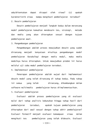 ~ 114 ~
ada/ditentukan dapat dicapai oleh siswa? (c) apakah
karakteristik siswa mampu mengikuti pembelajaran tersebut?
2. Desain pembelajaran
Desain pembelajaran menjadi langkah kedua dalam merancang
model pembelajaran kemudian mendesain tes, strategi, metode
dan media yang akan diterapkan sesuai dengan tujuan
pembelajaran awal.
3. Pengembangan pembelajaran
Pengembangan adalah proses mewujudkan desain yang sudah
dirancang menjadi kenyataan misalnya pengembangan model
pembelajaran Batakologi dengan media modul, maka media
modulnya harus diterapkan. Untuk mewujudkan produk ini harus
melalui uji coba modul pembelajaran tersebut.
4. Implementasi pembelajaran
Penerapan pembelajaran adalah wujud dari implementasi
desain model yang telah dirancang di tahap kedua. Pada tahap
ini semua yang telah dirancang, dikembangkan dalam
software multimedia pembelajaran harus diimplementasikan.
5. Evaluasi pembelajaran
Evaluasi adalah proses pembelajaran yang di evaluasi
mulai dari tahap analisis kebutuhan hingga tahap hasil dari
pembelajaran tersebut, apakah tujuan pembelajaran yang
diharapkan dari awal sesuai dengan tahap akhir pembelajaran?
Evaluasi formatif menjadi evaluasi kemampuan siswa dalam
mengikuti tes pembelajaran yang telah didesain. Evaluasi
 