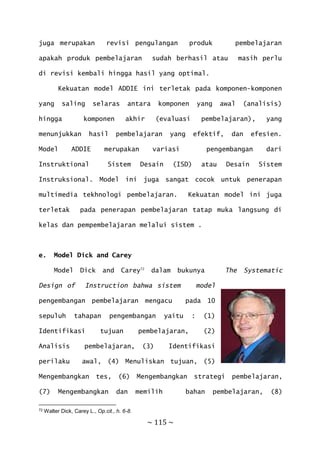 ~ 115 ~
juga merupakan revisi pengulangan produk pembelajaran
apakah produk pembelajaran sudah berhasil atau masih perlu
di revisi kembali hingga hasil yang optimal.
Kekuatan model ADDIE ini terletak pada komponen-komponen
yang saling selaras antara komponen yang awal (analisis)
hingga komponen akhir (evaluasi pembelajaran), yang
menunjukkan hasil pembelajaran yang efektif, dan efesien.
Model ADDIE merupakan variasi pengembangan dari
Instruktional Sistem Desain (ISD) atau Desain Sistem
Instruksional. Model ini juga sangat cocok untuk penerapan
multimedia tekhnologi pembelajaran. Kekuatan model ini juga
terletak pada penerapan pembelajaran tatap muka langsung di
kelas dan pempembelajaran melalui sistem .
e. Model Dick and Carey
Model Dick and Carey72
dalam bukunya The Systematic
Design of Instruction bahwa sistem model
pengembangan pembelajaran mengacu pada 10
sepuluh tahapan pengembangan yaitu : (1)
Identifikasi tujuan pembelajaran, (2)
Analisis pembelajaran, (3) Identifikasi
perilaku awal, (4) Menuliskan tujuan, (5)
Mengembangkan tes, (6) Mengembangkan strategi pembelajaran,
(7) Mengembangkan dan memilih bahan pembelajaran, (8)
72 Walter Dick, Carey L., Op.cit., h. 6-8.
 