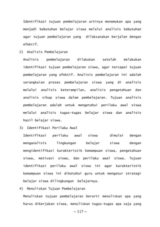 ~ 117 ~
Identifikasi tujuan pembelajaran artinya menemukan apa yang
menjadi kebutuhan belajar siswa melalui analisis kebutuhan
agar tujuan pembelajaran yang dilaksanakan berjalan dengan
efektif.
2) Analisis Pembelajaran
Analisis pembelajaran dilakukan setelah melakukan
identifikasi tujuan pembelajaran siswa, agar tercapai tujuan
pembelajaran yang efektif. Analisis pembelajaran ini adalah
serangkaian proses pembelajaran siswa yang di analisis
melalui analisis keterampilan, analisis pengetahuan dan
analisis sikap siswa dalam pembelajaran. Tujuan analisis
pembelajaran adalah untuk mengetahui perilaku awal siswa
melalui analisis tugas-tugas belajar siswa dan analisis
hasil belajar siswa.
3) Identifikasi Perilaku Awal
Identifikasi perilaku awal siswa dimulai dengan
menganalisis lingkungan belajar siswa dengan
mengidentifikasi karakteristik kemampuan siswa, pengetahuan
siswa, motivasi siswa, dan perilaku awal siswa. Tujuan
identifikasi perilaku awal siswa ini agar karakteristik
kemampuan siswa ini diketahui guru untuk mengatur strategi
belajar siswa dilingkungan belajarnya.
4) Menuliskan Tujuan Pembelajaran
Menuliskan tujuan pembelajaran berarti menuliskan apa yang
harus dikerjakan siswa, menuliskan tugas-tugas apa saja yang
 