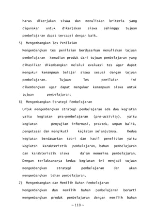 ~ 118 ~
harus dikerjakan siswa dan menuliskan kriteria yang
digunakan untuk dikerjakan siswa sehingga tujuan
pembelajaran dapat tercapai dengan baik.
5) Mengembangkan Tes Penilaian
Mengembangkan tes penilaian berdasarkan menuliskan tujuan
pembelajaran kemudian produk dari tujuan pembelajaran yang
dihasilkan dikembangkan melalui evaluasi tes agar dapat
mengukur kemampuan belajar siswa sesuai dengan tujuan
pembelajaran. Tujuan Tes penilaian ini
dikembangkan agar dapat mengukur kemampuan siswa untuk
tujuan pembelajaran.
6) Mengembangkan Strategi Pembelajaran
Untuk mengembangkan strategi pembelajaran ada dua kegiatan
yaitu kegiatan pra-pembelajaran (pre-activity), yaitu
kegiatan penyajian informasi, praktek, umpan balik,
pengetesan dan mengikuti kegiatan selanjutnya. Kedua
kegiatan berdasarkan teori dan hasil penelitian yaitu
kegiatan karakteristik pembelajaran, bahan pembelajaran
dan karakteristik siswa dalam menerima pembelajaran.
Dengan terlaksananya kedua kegiatan ini menjadi tujuan
mengembangkan strategi pembelajaran dan akan
mengembangkan bahan pembelajaran.
7) Mengembangkan dan Memilih Bahan Pembelajaran
Mengembangkan dan memilih bahan pembelajaran berarti
mengembangkan produk pembelajaran dengan memilih bahan
 