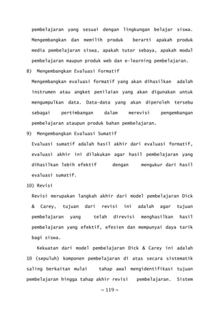 ~ 119 ~
pembelajaran yang sesuai dengan lingkungan belajar siswa.
Mengembangkan dan memilih produk berarti apakah produk
media pembelajaran siswa, apakah tutor sebaya, apakah modul
pembelajaran maupun produk web dan e-learning pembelajaran.
8) Mengembangkan Evaluasi Formatif
Mengembangkan evaluasi formatif yang akan dihasilkan adalah
instrumen atau angket penilaian yang akan digunakan untuk
mengumpulkan data. Data-data yang akan diperoleh tersebu
sebagai pertimbangan dalam merevisi pengembangan
pembelajaran ataupun produk bahan pembelajaran.
9) Mengembangkan Evaluasi Sumatif
Evaluasi sumatif adalah hasil akhir dari evaluasi formatif,
evaluasi akhir ini dilakukan agar hasil pembelajaran yang
dihasilkan lebih efektif dengan mengukur dari hasil
evaluasi sumatif.
10) Revisi
Revisi merupakan langkah akhir dari model pembelajaran Dick
& Carey, tujuan dari revisi ini adalah agar tujuan
pembelajaran yang telah direvisi menghasilkan hasil
pembelajaran yang efektif, efesien dan mempunyai daya tarik
bagi siswa.
Kekuatan dari model pembelajaran Dick & Carey ini adalah
10 (sepuluh) komponen pembelajaran di atas secara sistematik
saling berkaitan mulai tahap awal mengidentifikasi tujuan
pembelajaran hingga tahap akhir revisi pembelajaran. Sistem
 