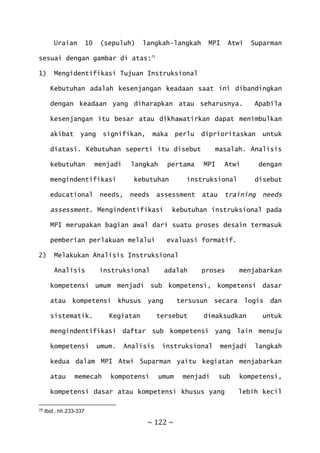 ~ 122 ~
Uraian 10 (sepuluh) langkah-langkah MPI Atwi Suparman
sesuai dengan gambar di atas:75
1) Mengidentifikasi Tujuan Instruksional
Kebutuhan adalah kesenjangan keadaan saat ini dibandingkan
dengan keadaan yang diharapkan atau seharusnya. Apabila
kesenjangan itu besar atau dikhawatirkan dapat menimbulkan
akibat yang signifikan, maka perlu diprioritaskan untuk
diatasi. Kebutuhan seperti itu disebut masalah. Analisis
kebutuhan menjadi langkah pertama MPI Atwi dengan
mengindentifikasi kebutuhan instruksional disebut
educational needs, needs assessment atau training needs
assessment. Mengindentifikasi kebutuhan instruksional pada
MPI merupakan bagian awal dari suatu proses desain termasuk
pemberian perlakuan melalui evaluasi formatif.
2) Melakukan Analisis Instruksional
Analisis instruksional adalah proses menjabarkan
kompetensi umum menjadi sub kompetensi, kompetensi dasar
atau kompetensi khusus yang tersusun secara logis dan
sistematik. Kegiatan tersebut dimaksudkan untuk
mengindentifikasi daftar sub kompetensi yang lain menuju
kompetensi umum. Analisis instruksional menjadi langkah
kedua dalam MPI Atwi Suparman yaitu kegiatan menjabarkan
atau memecah kompotensi umum menjadi sub kompetensi,
kompetensi dasar atau kompetensi khusus yang lebih kecil
75 Ibid., hh.233-337
 