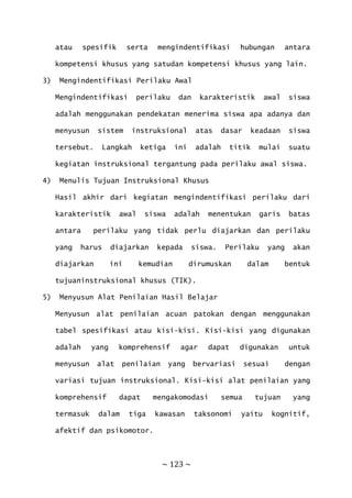 ~ 123 ~
atau spesifik serta mengindentifikasi hubungan antara
kompetensi khusus yang satudan kompetensi khusus yang lain.
3) Mengindentifikasi Perilaku Awal
Mengindentifikasi perilaku dan karakteristik awal siswa
adalah menggunakan pendekatan menerima siswa apa adanya dan
menyusun sistem instruksional atas dasar keadaan siswa
tersebut. Langkah ketiga ini adalah titik mulai suatu
kegiatan instruksional tergantung pada perilaku awal siswa.
4) Menulis Tujuan Instruksional Khusus
Hasil akhir dari kegiatan mengindentifikasi perilaku dari
karakteristik awal siswa adalah menentukan garis batas
antara perilaku yang tidak perlu diajarkan dan perilaku
yang harus diajarkan kepada siswa. Perilaku yang akan
diajarkan ini kemudian dirumuskan dalam bentuk
tujuaninstruksional khusus (TIK).
5) Menyusun Alat Penilaian Hasil Belajar
Menyusun alat penilaian acuan patokan dengan menggunakan
tabel spesifikasi atau kisi-kisi. Kisi-kisi yang digunakan
adalah yang komprehensif agar dapat digunakan untuk
menyusun alat penilaian yang bervariasi sesuai dengan
variasi tujuan instruksional. Kisi-kisi alat penilaian yang
komprehensif dapat mengakomodasi semua tujuan yang
termasuk dalam tiga kawasan taksonomi yaitu kognitif,
afektif dan psikomotor.
 