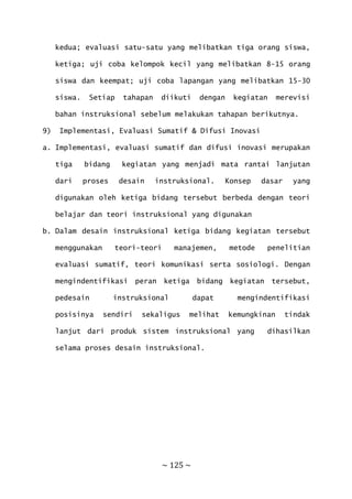 ~ 125 ~
kedua; evaluasi satu-satu yang melibatkan tiga orang siswa,
ketiga; uji coba kelompok kecil yang melibatkan 8-15 orang
siswa dan keempat; uji coba lapangan yang melibatkan 15-30
siswa. Setiap tahapan diikuti dengan kegiatan merevisi
bahan instruksional sebelum melakukan tahapan berikutnya.
9) Implementasi, Evaluasi Sumatif & Difusi Inovasi
a. Implementasi, evaluasi sumatif dan difusi inovasi merupakan
tiga bidang kegiatan yang menjadi mata rantai lanjutan
dari proses desain instruksional. Konsep dasar yang
digunakan oleh ketiga bidang tersebut berbeda dengan teori
belajar dan teori instruksional yang digunakan
b. Dalam desain instruksional ketiga bidang kegiatan tersebut
menggunakan teori-teori manajemen, metode penelitian
evaluasi sumatif, teori komunikasi serta sosiologi. Dengan
mengindentifikasi peran ketiga bidang kegiatan tersebut,
pedesain instruksional dapat mengindentifikasi
posisinya sendiri sekaligus melihat kemungkinan tindak
lanjut dari produk sistem instruksional yang dihasilkan
selama proses desain instruksional.
 