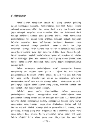 ~ 126 ~
D. Rangkuman
Pembelajaran merupakan sebuah hal yang teramat penting
dalam kehidupan manusia. Pembelajaran memiliki fungsi utama
sebagai penurunan nilai dan norma dari orang tua kepada anak
juga sebagai penyalur atau transfer ilmu dan informasi dari
tenaga pendidik kepada para peserta didik. Pada hakikatnya
pembelajaran ini dapat kita artikan sebagai sebuah kegiatan
belajar mengajar yang melibatkan berbagai komponen yang
terkait seperti tenaga pendidik, peserta didik dan juga
komponen lainnya. Oleh karena hal inilah diperlukan kerjasama
yang baik antara guru dan peserta didik. Guru harus betul-
betul memahami model pembelajaran yang diterapkan di dalam
kelas sehingga jika ada peserta didik yang tidak paham akan
model pembelajaran tersebut maka guru dapat menjelaskannya
dengan baik.
Dalam penerapan pembelajaran model pencapaian konsep
mengandung dua tujuan utama yaitu : Tujuan isi dan tujuan
pengemabangan berpikir kritis siswa. Selain itu ada beberapa
hal yang perlu diperhatikan dalam merencanakan pelajaran
menggunakan model pencapaian konsep yaitu : Menetapkan materi,
pentingnya tujuan pembelajaran yang jelas, memilih contoh dan
non contoh, dan mengurutkan contoh.
Hal-hal yang perlu diperhatikan dalam merancang
pembelajaran dengan menggunakan model pembelajaran maka
pencapaian konsep model adalah sebagai berikut: (1) menetapkan
materi: dalam menerapkan model, pencapaian konsep guru harus
menetapkan materi-materi yang akan diajarkan. Dalam hal ini
bentuk materi adalah konsep (bukan generalisasi, rumus, atau
prinsip). Konsep yang akan diajarkan itu sebaliknya bukan baru
sama sekali bagi siswa. Perlu diketahui bahwa model ini akan
lebih efektif bila siswa yang akan diajarkan itu memiliki
 