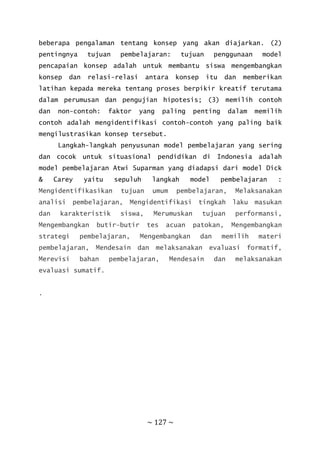 ~ 127 ~
beberapa pengalaman tentang konsep yang akan diajarkan. (2)
pentingnya tujuan pembelajaran: tujuan penggunaan model
pencapaian konsep adalah untuk membantu siswa mengembangkan
konsep dan relasi-relasi antara konsep itu dan memberikan
latihan kepada mereka tentang proses berpikir kreatif terutama
dalam perumusan dan pengujian hipotesis; (3) memilih contoh
dan non-contoh: faktor yang paling penting dalam memilih
contoh adalah mengidentifikasi contoh-contoh yang paling baik
mengilustrasikan konsep tersebut.
Langkah-langkah penyusunan model pembelajaran yang sering
dan cocok untuk situasional pendidikan di Indonesia adalah
model pembelajaran Atwi Suparman yang diadapsi dari model Dick
& Carey yaitu sepuluh langkah model pembelajaran :
Mengidentifikasikan tujuan umum pembelajaran, Melaksanakan
analisi pembelajaran, Mengidentifikasi tingkah laku masukan
dan karakteristik siswa, Merumuskan tujuan performansi,
Mengembangkan butir–butir tes acuan patokan, Mengembangkan
strategi pembelajaran, Mengembangkan dan memilih materi
pembelajaran, Mendesain dan melaksanakan evaluasi formatif,
Merevisi bahan pembelajaran, Mendesain dan melaksanakan
evaluasi sumatif.
.
 