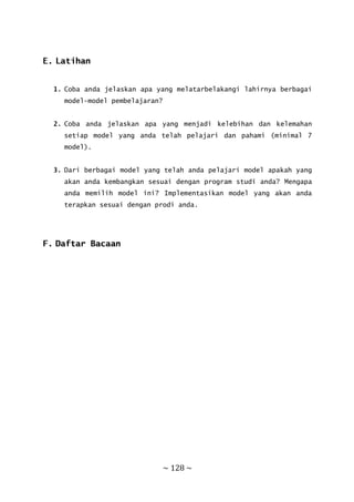 ~ 128 ~
E. Latihan
1. Coba anda jelaskan apa yang melatarbelakangi lahirnya berbagai
model-model pembelajaran?
2. Coba anda jelaskan apa yang menjadi kelebihan dan kelemahan
setiap model yang anda telah pelajari dan pahami (minimal 7
model).
3. Dari berbagai model yang telah anda pelajari model apakah yang
akan anda kembangkan sesuai dengan program studi anda? Mengapa
anda memilih model ini? Implementasikan model yang akan anda
terapkan sesuai dengan prodi anda.
F. Daftar Bacaan
 