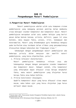 ~ 129 ~
BAB IV
Pengembangan Materi Pembelajaran
A.Pengertian Materi Pembelajaran
Materi pembelajaran adalah salah satu komponen sistem
pembelajaran yang memegang peranan penting dalam membantu
siswa mencapai standar kompetensi dan kompetensi dasar. Materi
pembelajaran merupakan salah satu sumber belajar yang berisi
pesan dalam bentuk konsep, prinsip, definisi, gugus isi atau
konteks, data maupun fakta, proses, nilai, kemampuan dan
keterampilan. Materi yang dikembangkan guru hendaknya mengacu
pada kurikulum atau terdapat dalam silabus yang penyampaiannya
disesuaikan dengan kebutuhan dan lingkungan siswa.76
Sehubungan dengan pengembangan materi pembelajaran ada
beberapa prinsip dalam menyusun dan memilih materi
pembelajaran, yang harus diperhatikan, yaitu:77
1. Prinsip relevansi (keterkaitan).
Materi pembelajaran hendaknya relevan atau ada
hubungannya dengan dengan pencapaian standar kompetensi
dan kompetensi dasar. Sebagai contoh, jika kompetensi
yang diharapkan dapat dikuasai siswa berupa menghafal
fakta, maka materi pembelajaran yang diajarkan harus
berupa fakta atau bahan hafalan.
2. Prinsip konsistensi (keajegan).
Apabila kompetensi dasar yang harus dikuasai siswa empat
macam, maka bahan ajar yang harus diajarkan juga harus
meliputi empat macam.
76 Darwin Syah, 2007, Perencanaan System Pengajaran Pendidikan Agama Islam. Jakarta: Gaung
Persada Press, hal. 69
77 Hamid Darmadi, 2010, Kemampuan Dasar Mengajar, Bandung: Alfabeta, hal. 213
 