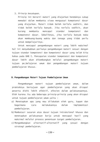 ~ 130 ~
3. Prinsip kecukupan.
Prinsip ini berarti materi yang diajarkan hendaknya cukup
memadai dalam membantu siswa menguasai kompetensi dasar
yang diajarkan. Materi tidak boleh terlalu sedikit, dan
tidak boleh terlalu banyak. Jika terlalu sedikit, akan
kurang membantu mencapai standar kompetensi dan
kompetensi dasar. Sebaliknya, jika terlalu banyak maka
akan membuang-buang waktu dan tenaga yang tidak perlu
untuk mempelajarinya.
Untuk mencapai pengembangan materi yang lebih maksimal
hal ini menyebabkan perlunya pengembangan materi sesuai dengan
tujuan standar kompetensi dan kompetensi dasar yang telah kita
bahas pada BAB I. Pencapaian standar kompetensi dan kompetensi
dasar lebih akan dikembangkan melalui pengembangan materi
tujuan pe,belajaran umum dan pengembangan materi tujuan
pembelajaran khusus.
B. Pengembangan Materi Tujuan Pembelajaran Umum
Pengembangan materi tujuan pembelajaran umum, dalam
prakteknya bertujuan agar pembelajaran yang akan dicapai
peserta didik lebih efektif, efesien dalam pelaksanaannya.
Oleh karena itu ada beberapa prinsip-prinsip yang akan dicapai
untuk tujuan pembelajaran umum yaitu :
a) Menetapkan apa yang mau dilakukan oleh guru, kapan dan
bagaimana cara melakukannya dalam implementasi
pembelajaran.
b) Membatasi sasaran atas dasar tujuan intruksional khusus dan
menetapkan pelaksanaan kerja untuk mencapai hasil yang
maksimal melalui prosess penentuan target pembelajaran.
c) Mengembangkan alternatif-alternatif yang sesuai dengan
strategi pembelajaran.
 