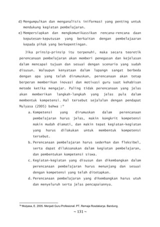 ~ 131 ~
d) Mengumpulkan dan menganalisis iniformasi yang penting untuk
mendukung kegiatan pembelajaran.
e) Mempersiapkan dan mengkomunikassikan rencana-rencana daan
keputesan-keputusan yang berkaitan dengan pembelajaaran
kepada pihak yang berkepentingan.
Jika prinsip-prinsip itu terpenuhi, maka secara teoretik
perencanaan pembelajaran akan memberi penegasan dan kejelasan
dalam mencapai tujuan dan sesuai dengan scenario yang sudah
disusun. Walaupun kenyataan dalam lapangn sangat berbeda
dengan apa yang telah dirumuskan, perencanaan akan tetap
berperan memberikan inovasi dan motivasi guru saat kehabisan
metode ketika mengajar. Paling tidak perencanaan yang jelas
akan memberikan langkah-langkah yang jelas pula dalam
membentuk kompetensi. Hal tersebut sejalalan dengan pendapat
Mulyasa (2005) bahwa :78
a. Kompetensi yang dirumuskan dalam perencanaan
pembelajaran harus jelas, makin kongkrit kompetensi
makin mudah diamati, dan makin tepat kegiatan-kegiatan
yang harus dilakukan untuk membentuk kompetensi
tersebut.
b. Perencanaan pembelajaran harus sederhan dan fleksibel,
serta dapat dilaksanakan dalam kegiatan pembelajaran,
dan pembentukan kompetensi siswa.
c. Kegiatan-kegiatan yang disusun dan dikembangkan dalam
perencanaan pembelajaran harus menunjang dan sesuai
dengan kompetensi yang telah ditetapkan.
d. Perencanaan pembelajaran yang dikembangkan harus utuh
dan menyeluruh serta jelas pencapaiannya.
78 Mulyasa, E. 2005. Menjadi Guru Profesional. PT. Remaja Rosdakarya. Bandung.
 