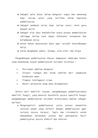 ~ 133 ~
Sebagai pola dasar dalam mengatur tugas dan wewenang
bagi setiap unsur yang terlibat dalam kegiatan
pembelajaran
Sebagai pedoman kerja bagi setiap unsur, baik guru
maupun murid
Sebagai alat ukur keefektifan suatu proses pembelajaran
sehingga setiap saat dapat diketahui ketepatan dan
kelambanan kerja
Untuk bahan penyusunan data agar terjadi keseimbangan
kerja
untuk menghemat waktu, tenaga, alat-alat, dan biaya
Pengembangan pembelajaran khusus mempunyai beberapa faktor
yang mendukung tujuan pembelajaran tercapai misalnya :
 Persiapan sebelum mengajar
 Situasi ruangan dan letak sekolah dari jangkauan
kendaraan umum
 Tingkat intelegensi siswa
 Materi pelajaran yang akan disampaikan
Selain dari memiliki tujuan, pengembangan pembelajaranpun
memiliki fungsi, yang menurut Kostelnik secara spesifik fungsi
pengembangan pembelajaran tersebut diantaranya adalah sebagai
berikut:
a. Mengorganisir pembelajaran yaitu proses mengelola
seluruh aspek yang terkait dengan pembelajaran agar
tertata secara teratur, logis dan sistematis untuk
memudahkan melakukan proses dan pencapaian hasil
pembelajaran secara efektif dan efesien.
 