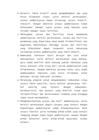 ~ 134 ~
b. Berpikir lebih kreatif untuk mengembangkan apa yang
harus dilakukan siswa; yaitu melalui perencanaan,
proses pembelajaran dapat dirancang secara kreatif,
inovatif. Dengan demikian proses pembelajaran tidak
dikesankan sebagai suatu proses yang monoton atau
terjadi sebagai suatu rutinitas.
c. Menetapkan sarana dan fasilitas untuk mendukung
pembelajaran; melalui perencanaan, sarana dan fasilitas
pendukung yang diperlukan akan mudah diidentifikasi dan
bagaimana menelolanya sehingga sarana dan fasilitas
yang dibutuhkan dapat terpenuhi untuk menunjang
terjadinya proses pembelajaran yang lebih efektif.
d. Memetakan indikator hasil belajar dan cara untuk
mencapainya; yaitu melalui perencanaan yang matang,
guru sudah memiliki data tentang jumlah indikator yang
harus dikuasai oleh siswa dari setiap pembelajaran yang
dilakukannya. Dengan demikian guruoun tentu saja sudah
membayangkan kegiatan yang harus dilakukan untuk
mencapai setiap indicator tersebut.
e. Merancang program untuk mengakomodasi kebutuhan siswa
secara lebih spesifik; yaitu melalui perencanaa, hal-
hal penting yang terkait dengan kebutuhan,
karakteristik, dan potensi yang dimiliki siswa akan
teridentifikasi dan merencanakan tindakan yang dianggap
tepat untuk meresponnya.
f. Mengkomunikasikan proses dan hasil pembelajaran; yaitu
melalui perencanaan segala sesuatu yang terkait dengan
kepentingan pembelajaran sudah dikomunikasikan, baik
secara internal yaitu terhadap pihak-pihak yang terkait
langsung dengan tugas-tugas pembelajaran, maupun dengan
pihak eksternal yaitu pihak-pihak mayarakat (stake
holder).
 