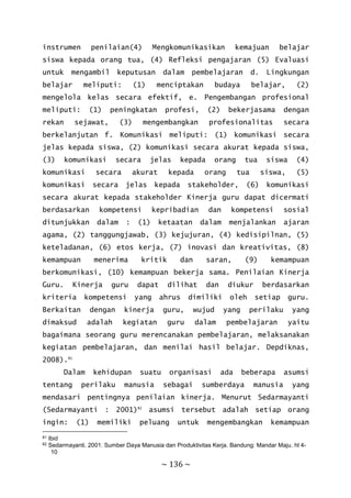 ~ 136 ~
instrumen penilaian(4) Mengkomunikasikan kemajuan belajar
siswa kepada orang tua, (4) Refleksi pengajaran (5) Evaluasi
untuk mengambil keputusan dalam pembelajaran d. Lingkungan
belajar meliputi: (1) menciptakan budaya belajar, (2)
mengelola kelas secara efektif, e. Pengembangan profesional
meliputi: (1) peningkatan profesi, (2) bekerjasama dengan
rekan sejawat, (3) mengembangkan profesionalitas secara
berkelanjutan f. Komunikasi meliputi: (1) komunikasi secara
jelas kepada siswa, (2) komunikasi secara akurat kepada siswa,
(3) komunikasi secara jelas kepada orang tua siswa (4)
komunikasi secara akurat kepada orang tua siswa, (5)
komunikasi secara jelas kepada stakeholder, (6) komunikasi
secara akurat kepada stakeholder Kinerja guru dapat dicermati
berdasarkan kompetensi kepribadian dan kompetensi sosial
ditunjukkan dalam : (1) ketaatan dalam menjalankan ajaran
agama, (2) tanggungjawab, (3) kejujuran, (4) kedisipilnan, (5)
keteladanan, (6) etos kerja, (7) inovasi dan kreativitas, (8)
kemampuan menerima kritik dan saran, (9) kemampuan
berkomunikasi, (10) kemampuan bekerja sama. Penilaian Kinerja
Guru. Kinerja guru dapat dilihat dan diukur berdasarkan
kriteria kompetensi yang ahrus dimiliki oleh setiap guru.
Berkaitan dengan kinerja guru, wujud yang perilaku yang
dimaksud adalah kegiatan guru dalam pembelajaran yaitu
bagaimana seorang guru merencanakan pembelajaran, melaksanakan
kegiatan pembelajaran, dan menilai hasil belajar. Depdiknas,
2008).81
Dalam kehidupan suatu organisasi ada beberapa asumsi
tentang perilaku manusia sebagai sumberdaya manusia yang
mendasari pentingnya penilaian kinerja. Menurut Sedarmayanti
(Sedarmayanti : 2001)82
asumsi tersebut adalah setiap orang
ingin: (1) memiliki peluang untuk mengembangkan kemampuan
81 Ibid
82 Sedarmayanti. 2001. Sumber Daya Manusia dan Produktivitas Kerja. Bandung: Mandar Maju. hl 4-
10
 