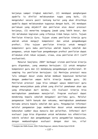 ~ 137 ~
kerjanya sampai tingkat maksimal, (2) mendapat penghargaan
apabila ia dinilai melaksanakan tugas yang baik, (3)
mengetahui secara pasti tentang karier yang akan diraihnya
apabila dapat melaksanakan tugasnya dengan baik, (4) mendapat
perlakuan yang objektif dan penilaian atas dasar prestasi
kerjanya, (5) menerima tanggung jawab yang lebih besar, dan
(6) melakukan kegiatan yang sifatnya tidak hanya rutin. Tujuan
Penilaian Kinerja Guru. Tujuan utama penilaian kinerja guru
adalah untuk menguji kompetensi dan untuk pengembangan
profesi. Jika tujuan penilaian kinerja untuk menguji
kompetensi guru maka penilainya adalah kepala sekolah dan
pengawas, untuk keperluan pengembangan profesi penilaian dapat
dilakukan oleh rekan sejawat, siswa, atau penilaian diri (self
evaluation).
Menurut Soejipto; 200483
berbagai sistem penilaian kinerja
guru digunakan, yang umumnya bertujuan: (1) untuk mengukur
kompetensi guru dan (2) mendukung pengembangan profesional. Di
samping itu penilaian bertujuan: (a) Meninjau prestasi masa
lalu sebagai dasar utama dalam membuat keputusan berkaitan
dengan pemberian umpan balik kinerja kepada guru. (b)
Penilaian prestasi juga bisa sebagai upaya memotivasi guru
dengan menunjukkan pada pihak yang dinilai pemahaman akan apa
yang diharapkan dari mereka. (3) Evaluasi kinerja bisa
meningkatkan pemahaman manajerial. Program evaluasi dapat
mendorong kepala sekolah mengamati perilaku guru. Melalui
pengamatan lebih banyak dan seksama, meningkatkan pemahaman
bersama antara kepala sekolah dan guru. Pengumpulan informasi
melalui pengamatan juga memberikan dasar untuk menetapkan
kebutuhan sumber daya manusia dan pelatihan. Informasi dari
evaluasi juga bisa digunakan untuk melakukan tes efektivitas
teknik seleksi dan pengembangan serta pengambilan keputusan,
dengan membandingkan evaluasi dengan skor tes, nilai
83 Soetjipto dan Raflis Kosasi. 2004. Profesi Keguruan. Jakarta: Rineka Cipta hl 55-58
 